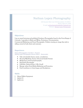 Nathan Lopez Photography
220 Summit Blvd Unit 458 Broomfield, CO 80021
Phone: 828.337.2598
E-mail: nathanlopezphotography1@gmail.com
Website: Nathan Lopez Photography
Objectives
I am an award winning and published Freelance Photographer based in the Front Range of
Colorado. I specialize in Black and White, Portraiture, Documentarian,
Commercial/Marketing and Event Photography. I believe creating an image that aids in
telling a story for both client and customer.
Experience
Owner/Photographer (10/2013 – Present)
Nathan Lopez Photography (Denver Metro - Nationwide)
 Take and schedule shoots, events, consultations
 Shooting Weddings, Events, School and family Portraits
 Marketing/Commercial photography
 Real Estate Photography
 Full Edits, Delivery (Print, USB, Cloud)
 Manage online/Social Media Marketing and Promotion.
 Paid Contributor to Getty Images and iStockphotos.
Skills
 Nikon/Nikkor Equipment
 Adobe CS
 Lightroom
 