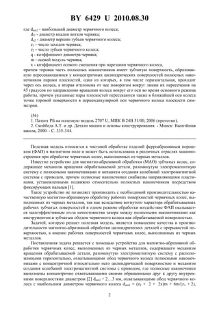 BY 6429 U 2010.08.30
2
где dam2 - наибольший диаметр червячного колеса;
df1 - диаметр впадин витков червяка;
da2 - диаметр вершин зубьев червячного колеса;
z1 - число заходов червяка;
z2 - число зубьев червячного колеса;
q - коэффициент диаметра червяка;
m - осевой модуль червяка;
x - коэффициент осевого смещения при нарезании червячного колеса,
причем торовая часть полюсных наконечников имеет зубчатую поверхность, образован-
ную пересекающимися у концентричных цилиндрических поверхностей полюсных нако-
нечников парами плоскостей, одна из которых, в том числе горизонтальная, проходит
через ось колеса, а вторая отклонена от нее поворотом вокруг линии их пересечения на
45 градусов по направлению вращения колеса вокруг его оси во время основного режима
работы, причем указанные пары плоскостей пересекаются также в ближайшей оси колеса
точке торовой поверхности в перпендикулярной оси червячного колеса плоскости сим-
метрии.
(56)
1. Патент РБ на полезную модель 2707 U, МПК B 24B 31/00, 2006 (прототип).
2. Скойбеда А.Т. и др. Детали машин и основы конструирования. - Минск: Вышэйшая
школа, 2000. - С. 335-344.
Полезная модель относится к чистовой обработке изделий ферроабразивным порош-
ком (ФАП) в магнитном поле и может быть использована в различных отраслях машино-
строения при обработке червячных колес, выполненных из черных металлов.
Известно устройство для магнитно-абразивной обработки (МАО) зубчатых колес, со-
держащее механизм вращения обрабатываемой детали, разомкнутую электромагнитную
систему с полюсными наконечниками и механизм создания колебаний электромагнитной
системы с приводом, причем полюсные наконечники снабжены направляющими пласти-
нами, установленными подвижно относительно полюсных наконечников посредством
фиксирующих пальцев [1].
Такое устройство не позволяет производить с необходимой производительностью ка-
чественную магнитно-абразивную обработку рабочих поверхностей червячных колес, вы-
полненных из черных металлов, так как вследствие вогнутого характера обрабатываемых
рабочих зубчатых поверхностей в одном режиме обработки воздействие ФАП оказывает-
ся малоэффективным из-за непостоянства зазора между полюсными наконечниками как
инструментом и зубчатым ободом червячного колеса как обрабатываемой поверхностью.
Задачей, которую решает полезная модель, является повышение качества и произво-
дительности магнитно-абразивной обработки цилиндрических деталей с прерывистой по-
верхностью, а именно рабочих поверхностей червячных колес, выполненных из черных
металлов.
Поставленная задача решается с помощью устройства для магнитно-абразивной об-
работки червячных колес, выполненных из черных металлов, содержащего механизм
вращения обрабатываемой детали, разомкнутую электромагнитную систему с располо-
женными горизонтально, охватывающими обод червячного колеса полюсными наконеч-
никами с концентричной относительно него цилиндрической поверхностью и механизм
создания колебаний электромагнитной системы с приводом, где полюсные наконечники
выполнены концентрично охватывающими своими обращенными друг к другу внутрен-
ними поверхностями диаметром [2] dam2 + 2…3 мм, охватывающими обод червячного ко-
леса с наибольшим диаметром червячного колеса dam2 = (z2 + 2 + 2x)m + 6m/(z1 + 2),
 