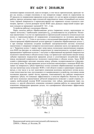 BY 6429 U 2010.08.30
4
нечников парами плоскостей, одна из которых, в том числе горизонтальная, проходит че-
рез ось колеса, а вторая отклонена от нее поворотом вокруг линии их пересечения на
45 градусов по направлению вращения колеса вокруг его оси во время основного режима
работы, причем указанные пары плоскостей пересекаются также в ближайшей оси колеса
точке торовой поверхности в перпендикулярной оси червячного колеса плоскости сим-
метрии, причем с учетом размеров частиц ФАП здесь радиусы закруглений острых кро-
мок и впадин не превышают значений R = 0,5…1 мм.
Устройство работает следующим образом.
Перед началом работы обрабатываемая деталь (червячное колесо, выполненное из
черных металлов) 1 наибольшим диаметром dam2 устанавливается на устройство. Полюс-
ные наконечники 2 за счет их перемещения в горизонтальной плоскости относительно оси
колеса в перпендикулярном ей направлении устанавливаются на половине расстояния
da2 + 3…4 мм = (z2 + 2 + 2x)m от оси колеса с последующей фиксацией их положения. Ме-
ханизм вращения обрабатываемой детали приводит в движение обрабатываемую деталь 1,
и при помощи механизма создания колебаний электромагнитной системы полюсные
наконечники 2 совершают возвратно-поступательное движение вдоль оси вращения дета-
ли 1. Червячное колесо 1 сверху через зазор между полюсными наконечниками покрыва-
ется ФАП (на фигурах не показано) посредством их намагниченности, который вместе с
вращающимся червячным колесом 1 поступает в образованный внутренней поверхностью
полюсного наконечника и ободом колеса зазор, где происходит наполнение впадин между
зубьями порошком посредством вращения детали и уплотняющего воздействия зазора
между внутренней поверхностью полюсного наконечника и ободом колеса. Здесь ФАП
плавно и равномерно заполняет впадины между зубьями, подпрессовывается и фиксиру-
ется между ними. По мере вращения детали полюсные наконечники с помощью ФАП ока-
зывает на поверхность зубьев червячного колеса основное обрабатывающее воздействие,
так как магнитные силы позволяют ФЛП в этой области плавно и равномерно перемеши-
ваться, в том числе и за счет некоторого изменения величины магнитного потока вслед-
ствие непостоянства тока, поступающего от выпрямляющего устройства, постоянно меняя
положение режущих граней частиц порошка, охватывающего все рабочие поверхности
червячных зубьев, что повышает эффективность и качество обработки. Наличие на торо-
вой части полюсных наконечников зубчатой поверхности позволяет с одной стороны со-
здавать необходимый подпор ФАП плоскостями этих зубьев, проходящими через ось
колеса, а с другой обеспечить изменение основного режима работы на доводочный при
изменении направления вращения детали, что одновременно обеспечивает эффективное
перемешивание ФАП.
Фиг. 2
Национальный центр интеллектуальной собственности.
220034, г. Минск, ул. Козлова, 20.
 