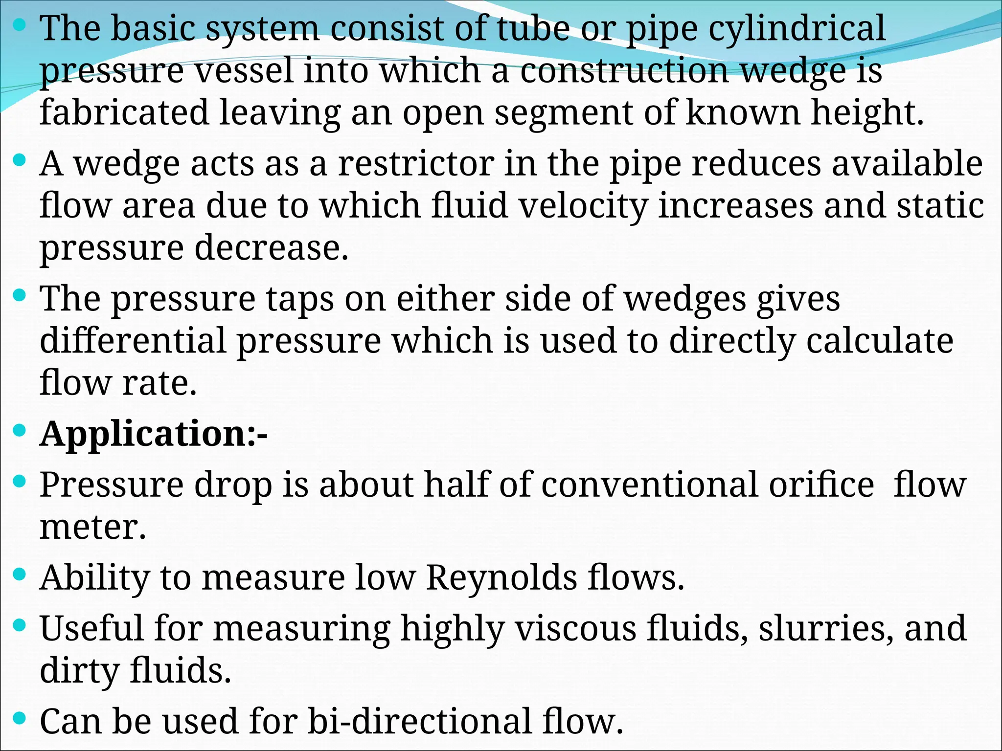  The basic system consist of tube or pipe cylindrical
pressure vessel into which a construction wedge is
fabricated leaving an open segment of known height.
 A wedge acts as a restrictor in the pipe reduces available
flow area due to which fluid velocity increases and static
pressure decrease.
 The pressure taps on either side of wedges gives
differential pressure which is used to directly calculate
flow rate.
 Application:-
 Pressure drop is about half of conventional orifice flow
meter.
 Ability to measure low Reynolds flows.
 Useful for measuring highly viscous fluids, slurries, and
dirty fluids.
 Can be used for bi-directional flow.
 
