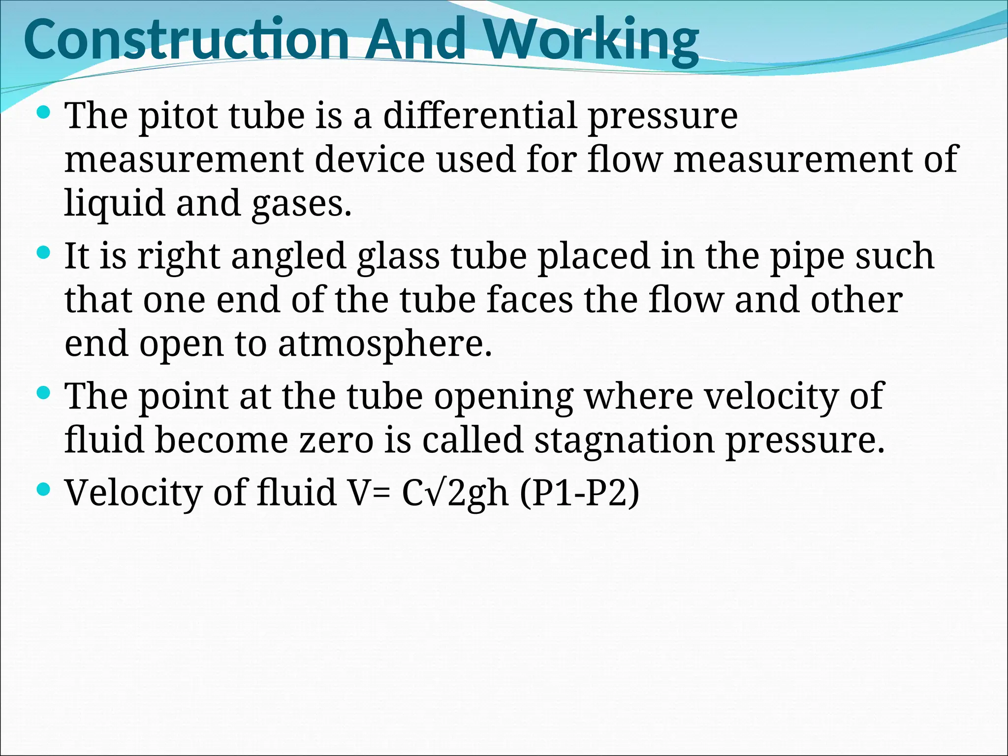 Construction And Working
 The pitot tube is a differential pressure
measurement device used for flow measurement of
liquid and gases.
 It is right angled glass tube placed in the pipe such
that one end of the tube faces the flow and other
end open to atmosphere.
 The point at the tube opening where velocity of
fluid become zero is called stagnation pressure.
 Velocity of fluid V= C 2gh (P1-P2)
√
 