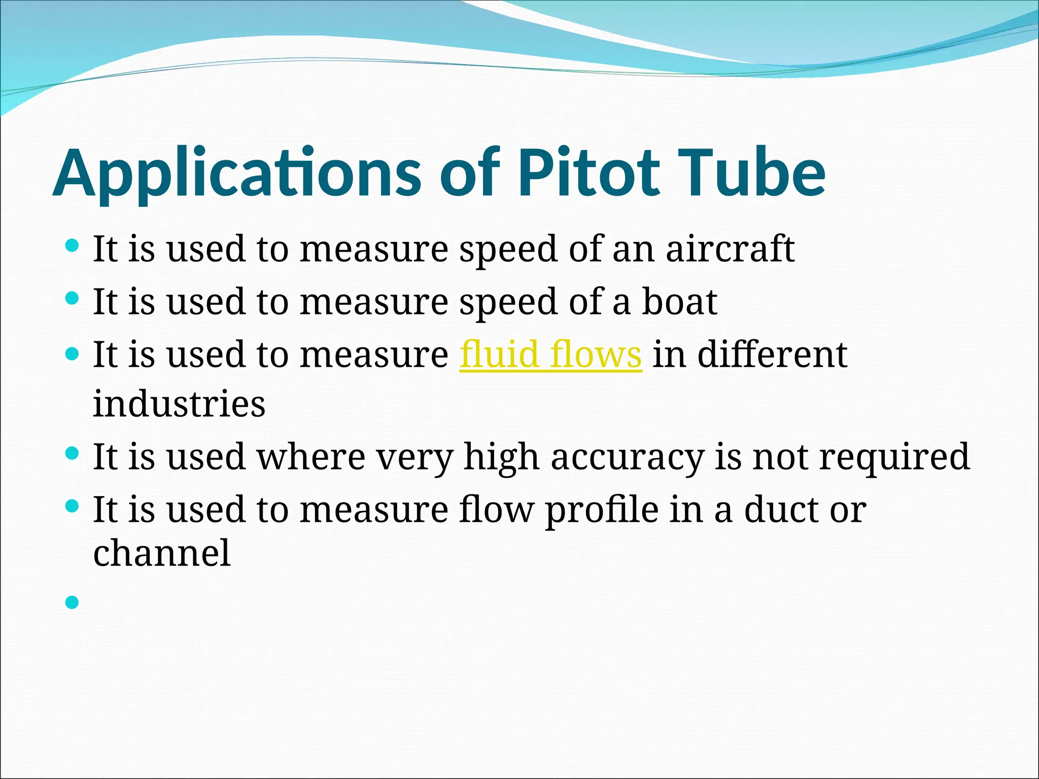 Applications of Pitot Tube
 It is used to measure speed of an aircraft
 It is used to measure speed of a boat
 It is used to measure fluid flows in different
industries
 It is used where very high accuracy is not required
 It is used to measure flow profile in a duct or
channel

 