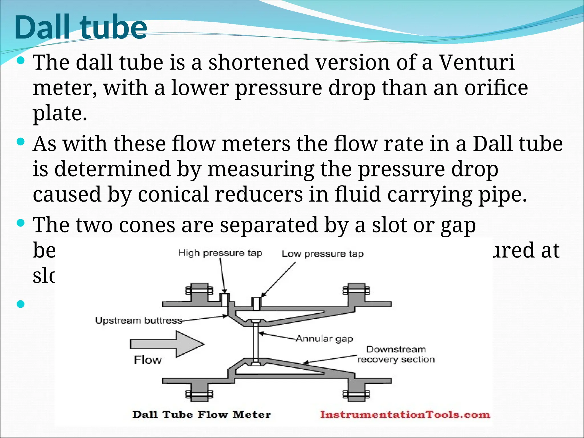 Dall tube
 The dall tube is a shortened version of a Venturi
meter, with a lower pressure drop than an orifice
plate.
 As with these flow meters the flow rate in a Dall tube
is determined by measuring the pressure drop
caused by conical reducers in fluid carrying pipe.
 The two cones are separated by a slot or gap
between two cones. The low pressure is measured at
slotted throat.

 