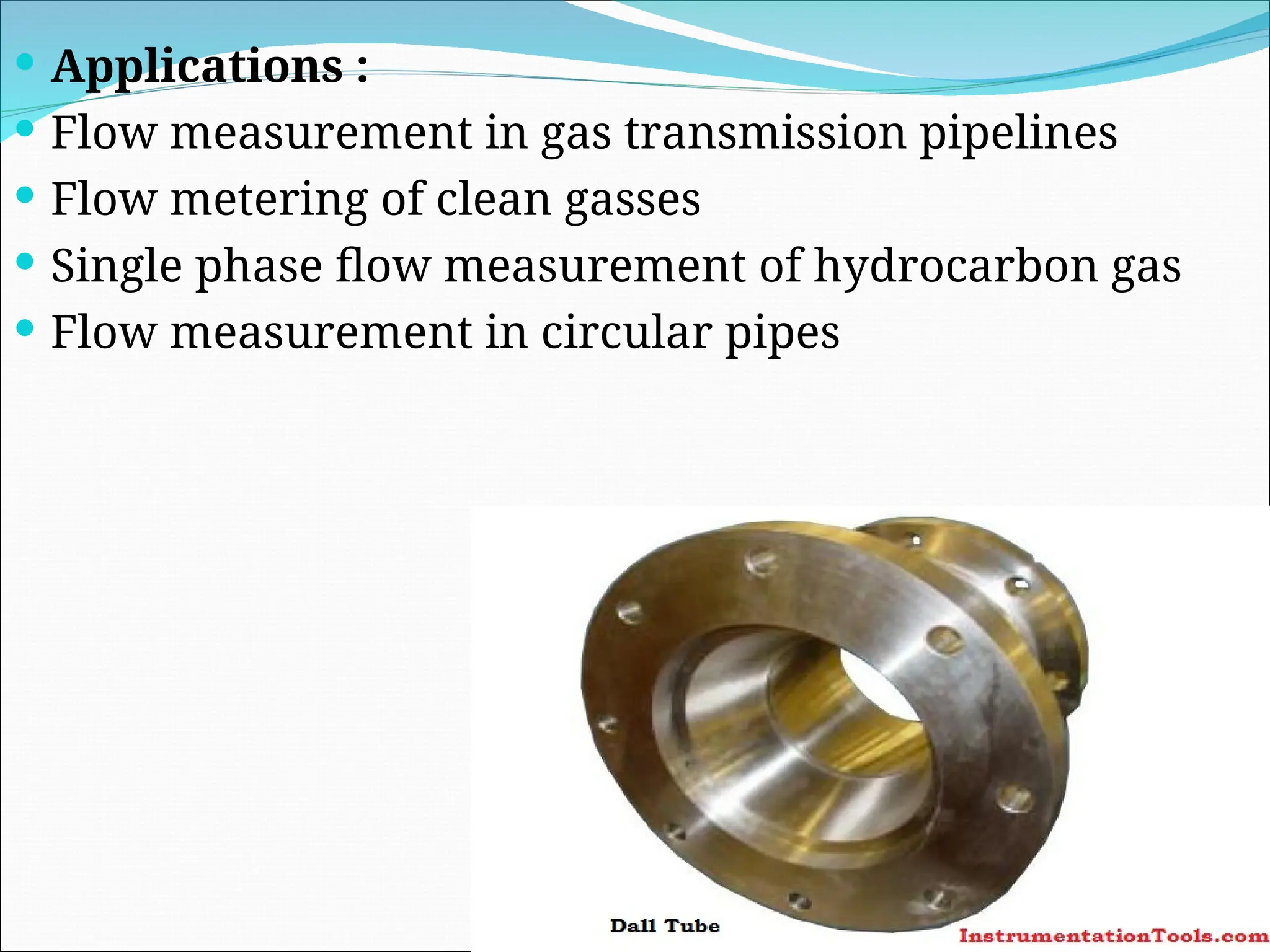 Applications :
 Flow measurement in gas transmission pipelines
 Flow metering of clean gasses
 Single phase flow measurement of hydrocarbon gas
 Flow measurement in circular pipes
 