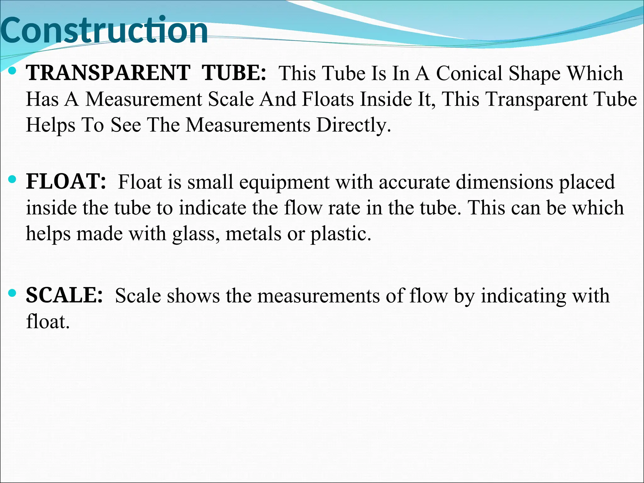 Construction
 TRANSPARENT TUBE: This Tube Is In A Conical Shape Which
Has A Measurement Scale And Floats Inside It, This Transparent Tube
Helps To See The Measurements Directly.
 FLOAT: Float is small equipment with accurate dimensions placed
inside the tube to indicate the flow rate in the tube. This can be which
helps made with glass, metals or plastic.
 SCALE: Scale shows the measurements of flow by indicating with
float.
 
