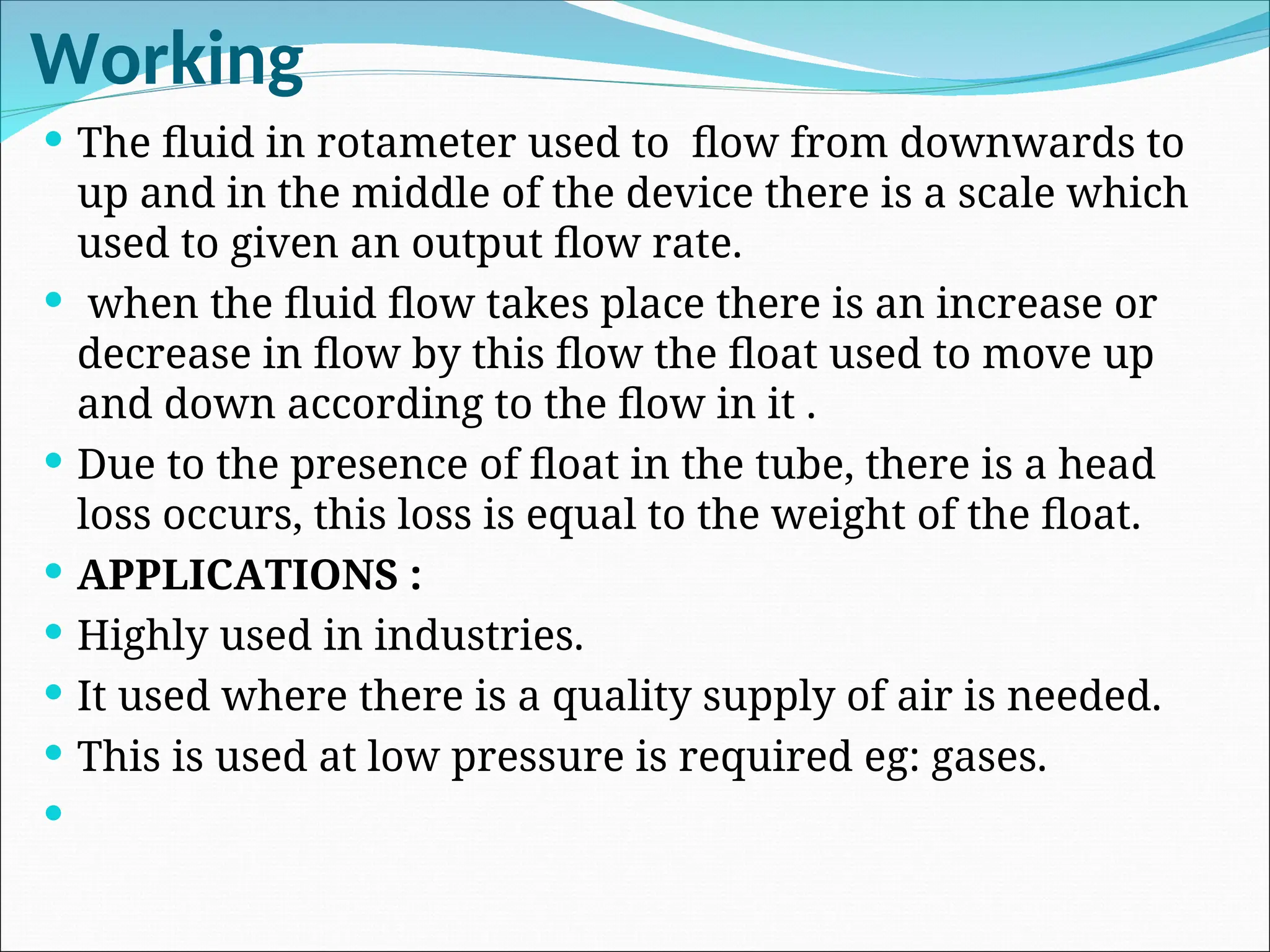 Working
 The fluid in rotameter used to flow from downwards to
up and in the middle of the device there is a scale which
used to given an output flow rate.
 when the fluid flow takes place there is an increase or
decrease in flow by this flow the float used to move up
and down according to the flow in it .
 Due to the presence of float in the tube, there is a head
loss occurs, this loss is equal to the weight of the float.
 APPLICATIONS :
 Highly used in industries.
 It used where there is a quality supply of air is needed.
 This is used at low pressure is required eg: gases.

 