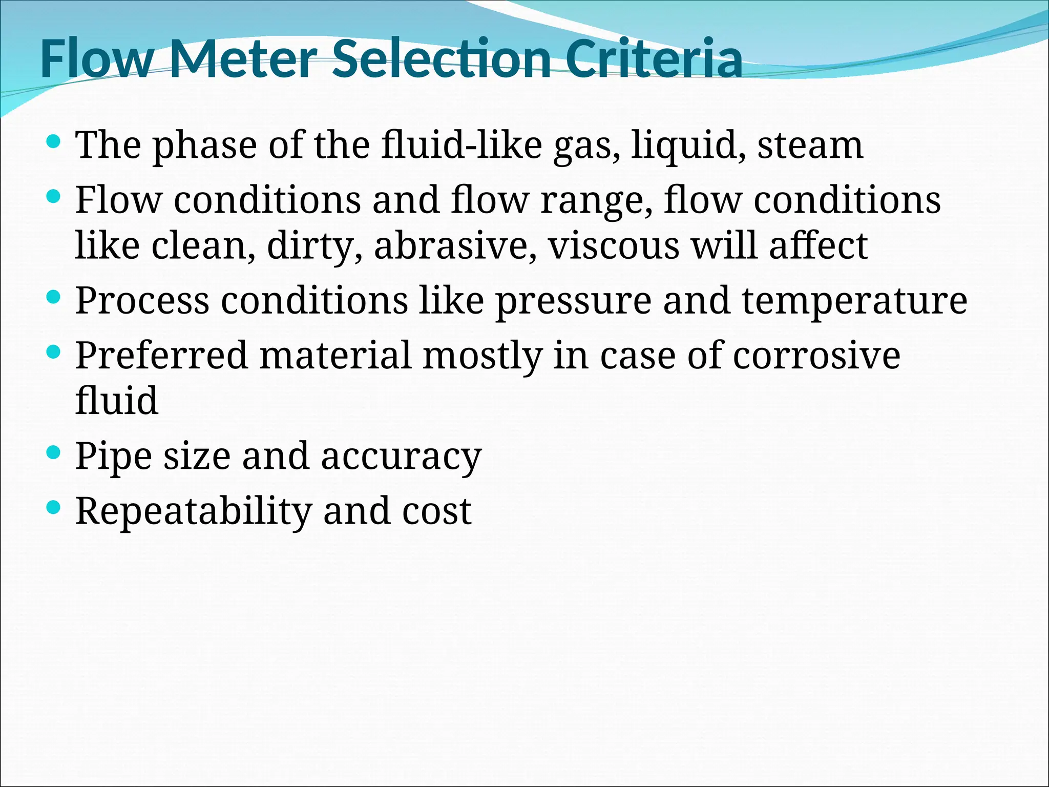 Flow Meter Selection Criteria
 The phase of the fluid-like gas, liquid, steam
 Flow conditions and flow range, flow conditions
like clean, dirty, abrasive, viscous will affect
 Process conditions like pressure and temperature
 Preferred material mostly in case of corrosive
fluid
 Pipe size and accuracy
 Repeatability and cost
 