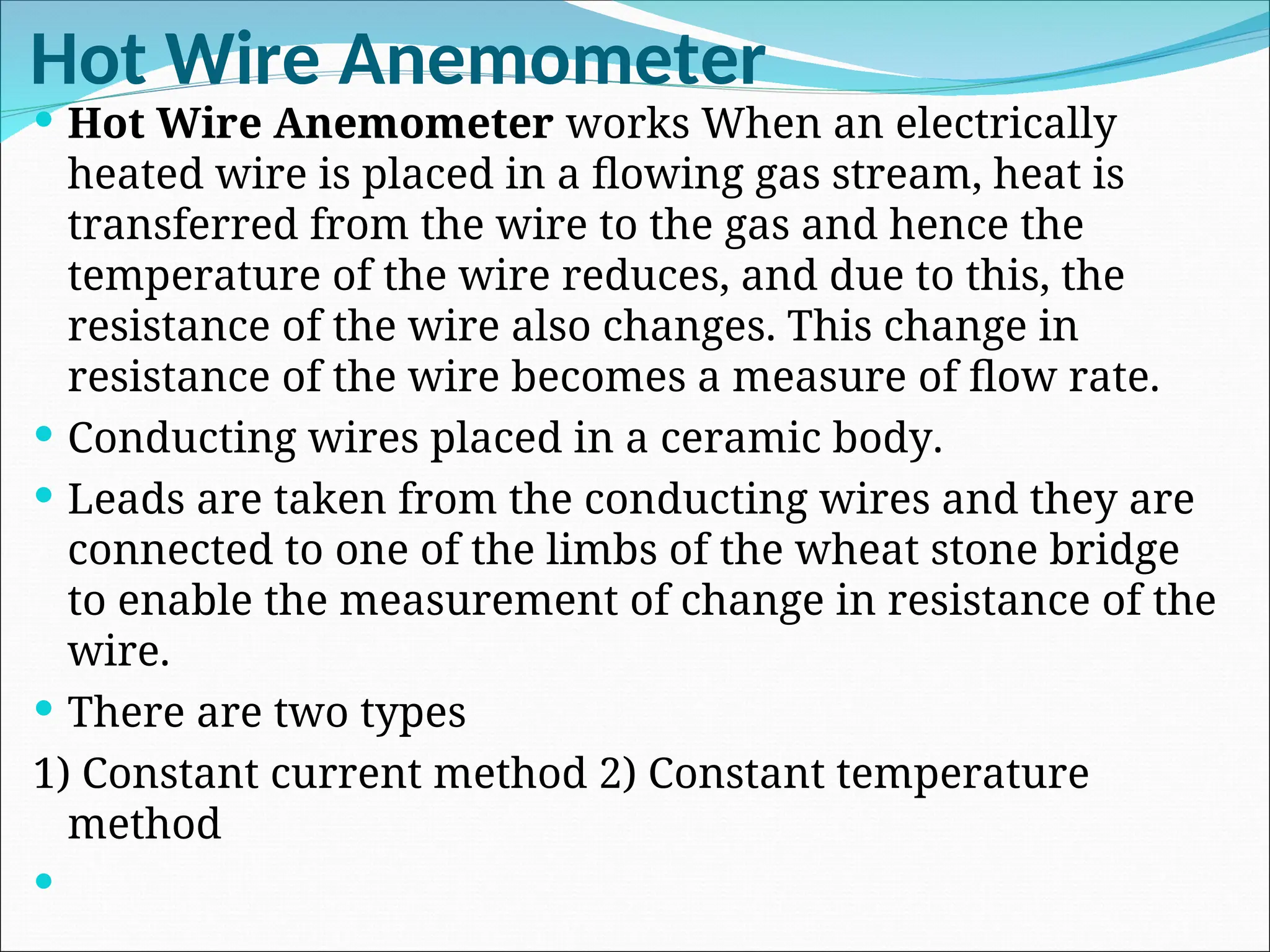 Hot Wire Anemometer
 Hot Wire Anemometer works When an electrically
heated wire is placed in a flowing gas stream, heat is
transferred from the wire to the gas and hence the
temperature of the wire reduces, and due to this, the
resistance of the wire also changes. This change in
resistance of the wire becomes a measure of flow rate.
 Conducting wires placed in a ceramic body.
 Leads are taken from the conducting wires and they are
connected to one of the limbs of the wheat stone bridge
to enable the measurement of change in resistance of the
wire.
 There are two types
1) Constant current method 2) Constant temperature
method

 
