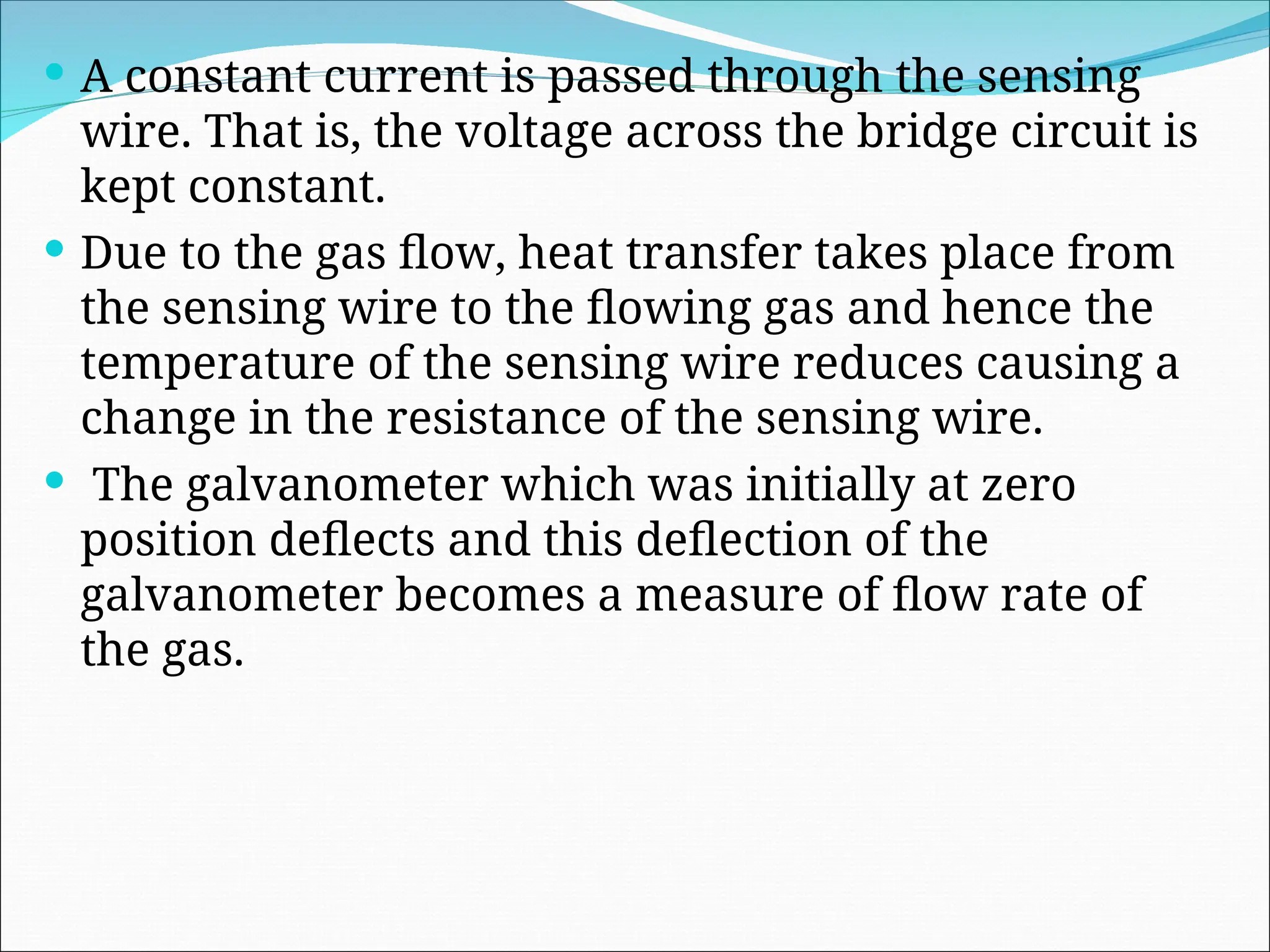  A constant current is passed through the sensing
wire. That is, the voltage across the bridge circuit is
kept constant.
 Due to the gas flow, heat transfer takes place from
the sensing wire to the flowing gas and hence the
temperature of the sensing wire reduces causing a
change in the resistance of the sensing wire.
 The galvanometer which was initially at zero
position deflects and this deflection of the
galvanometer becomes a measure of flow rate of
the gas.
 