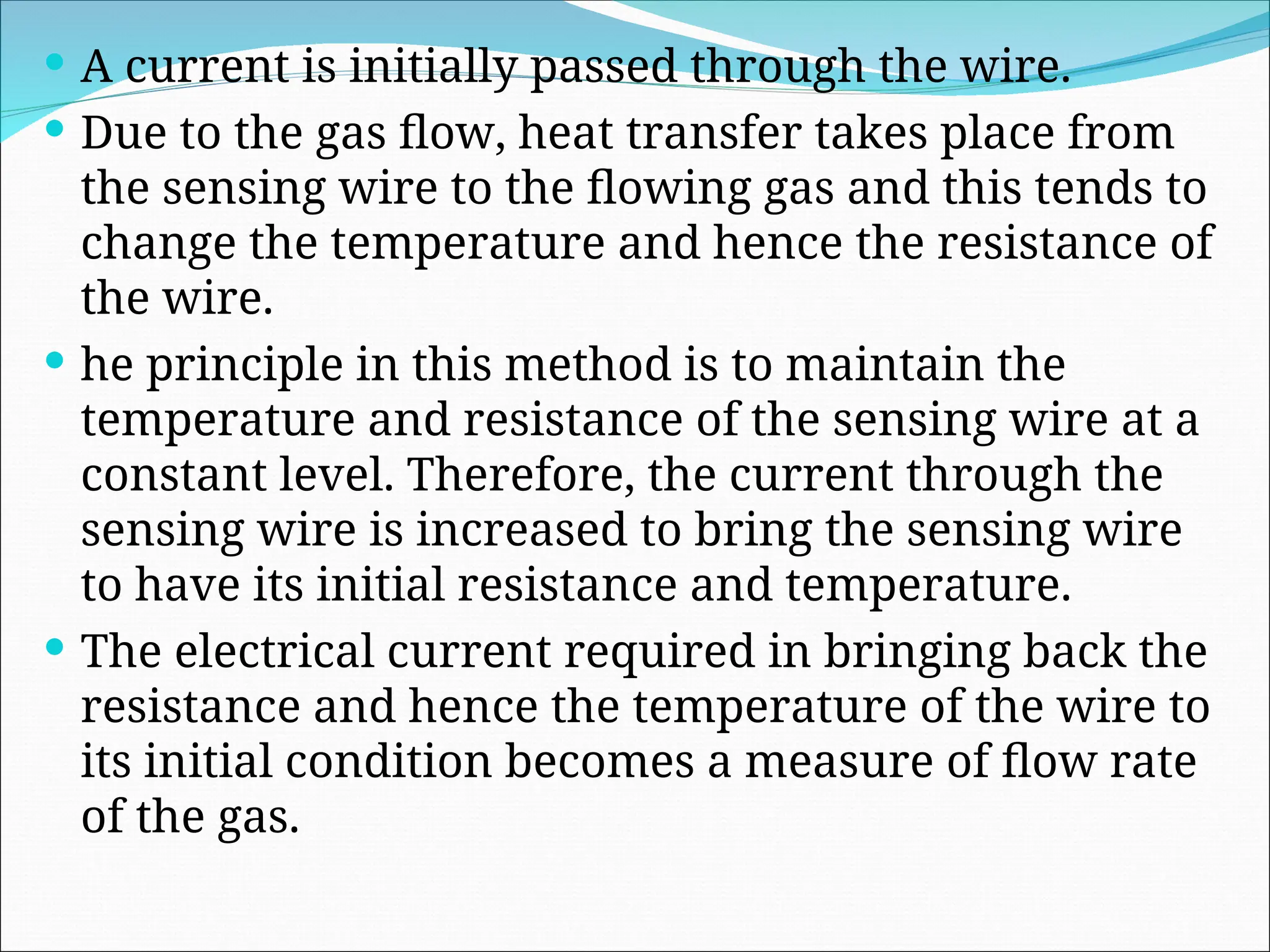  A current is initially passed through the wire.
 Due to the gas flow, heat transfer takes place from
the sensing wire to the flowing gas and this tends to
change the temperature and hence the resistance of
the wire.
 he principle in this method is to maintain the
temperature and resistance of the sensing wire at a
constant level. Therefore, the current through the
sensing wire is increased to bring the sensing wire
to have its initial resistance and temperature.
 The electrical current required in bringing back the
resistance and hence the temperature of the wire to
its initial condition becomes a measure of flow rate
of the gas.
 