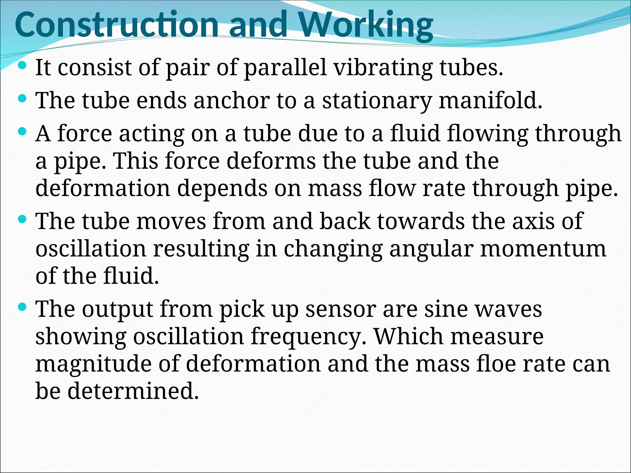 Construction and Working
 It consist of pair of parallel vibrating tubes.
 The tube ends anchor to a stationary manifold.
 A force acting on a tube due to a fluid flowing through
a pipe. This force deforms the tube and the
deformation depends on mass flow rate through pipe.
 The tube moves from and back towards the axis of
oscillation resulting in changing angular momentum
of the fluid.
 The output from pick up sensor are sine waves
showing oscillation frequency. Which measure
magnitude of deformation and the mass floe rate can
be determined.
 
