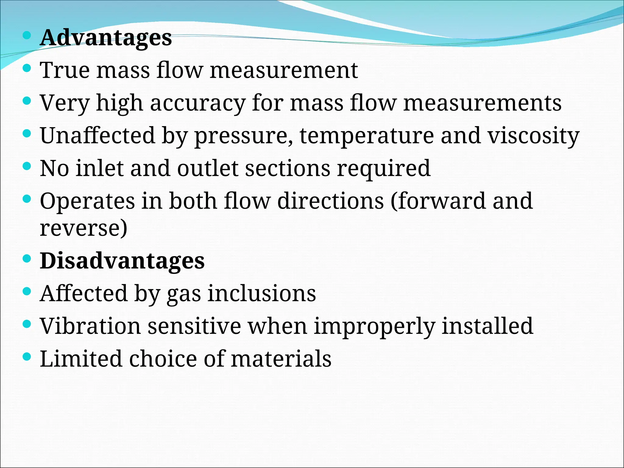  Advantages
 True mass flow measurement
 Very high accuracy for mass flow measurements
 Unaffected by pressure, temperature and viscosity
 No inlet and outlet sections required
 Operates in both flow directions (forward and
reverse)
 Disadvantages
 Affected by gas inclusions
 Vibration sensitive when improperly installed
 Limited choice of materials
 