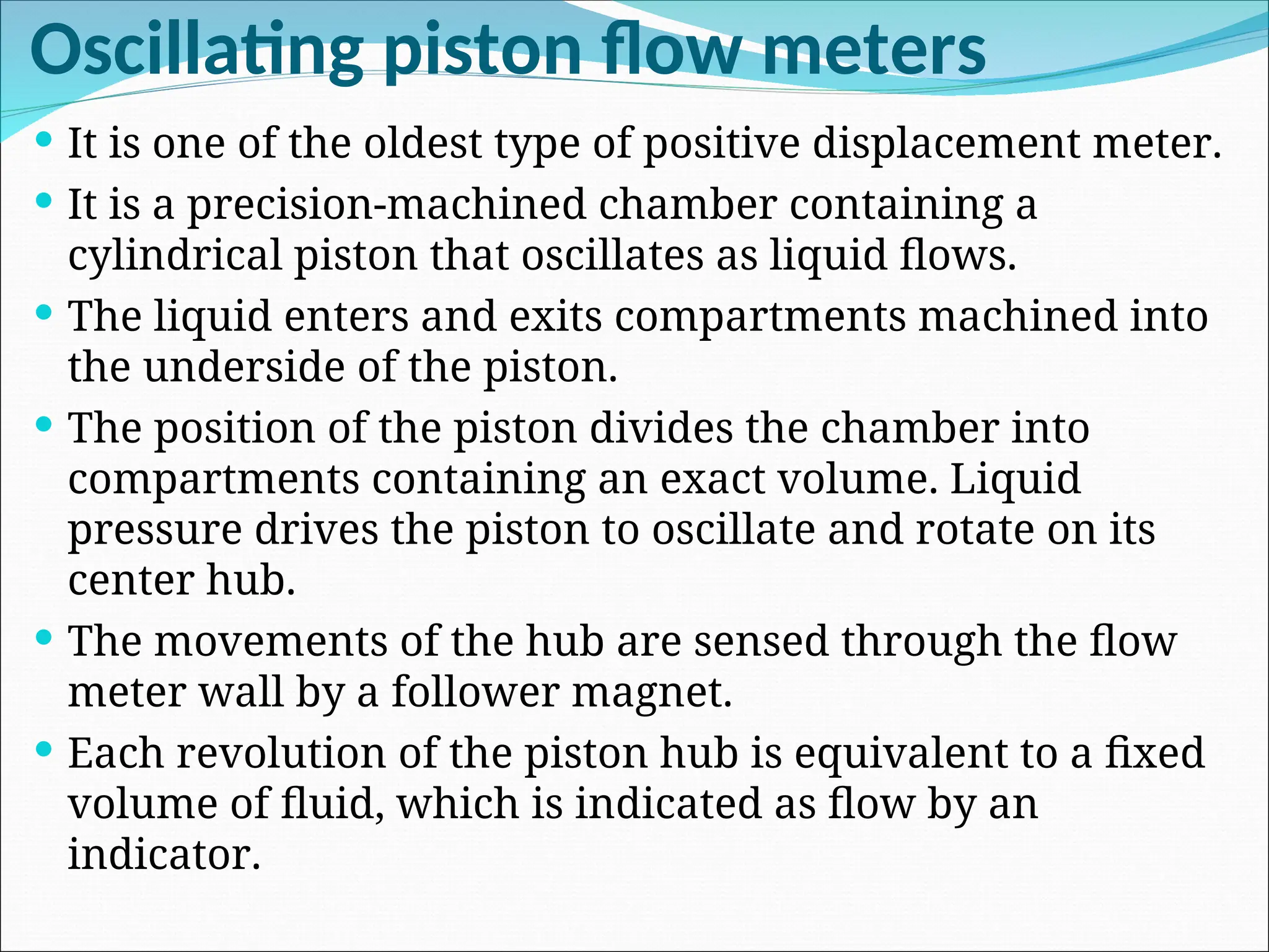 Oscillating piston flow meters
 It is one of the oldest type of positive displacement meter.
 It is a precision-machined chamber containing a
cylindrical piston that oscillates as liquid flows.
 The liquid enters and exits compartments machined into
the underside of the piston.
 The position of the piston divides the chamber into
compartments containing an exact volume. Liquid
pressure drives the piston to oscillate and rotate on its
center hub.
 The movements of the hub are sensed through the flow
meter wall by a follower magnet.
 Each revolution of the piston hub is equivalent to a fixed
volume of fluid, which is indicated as flow by an
indicator.
 