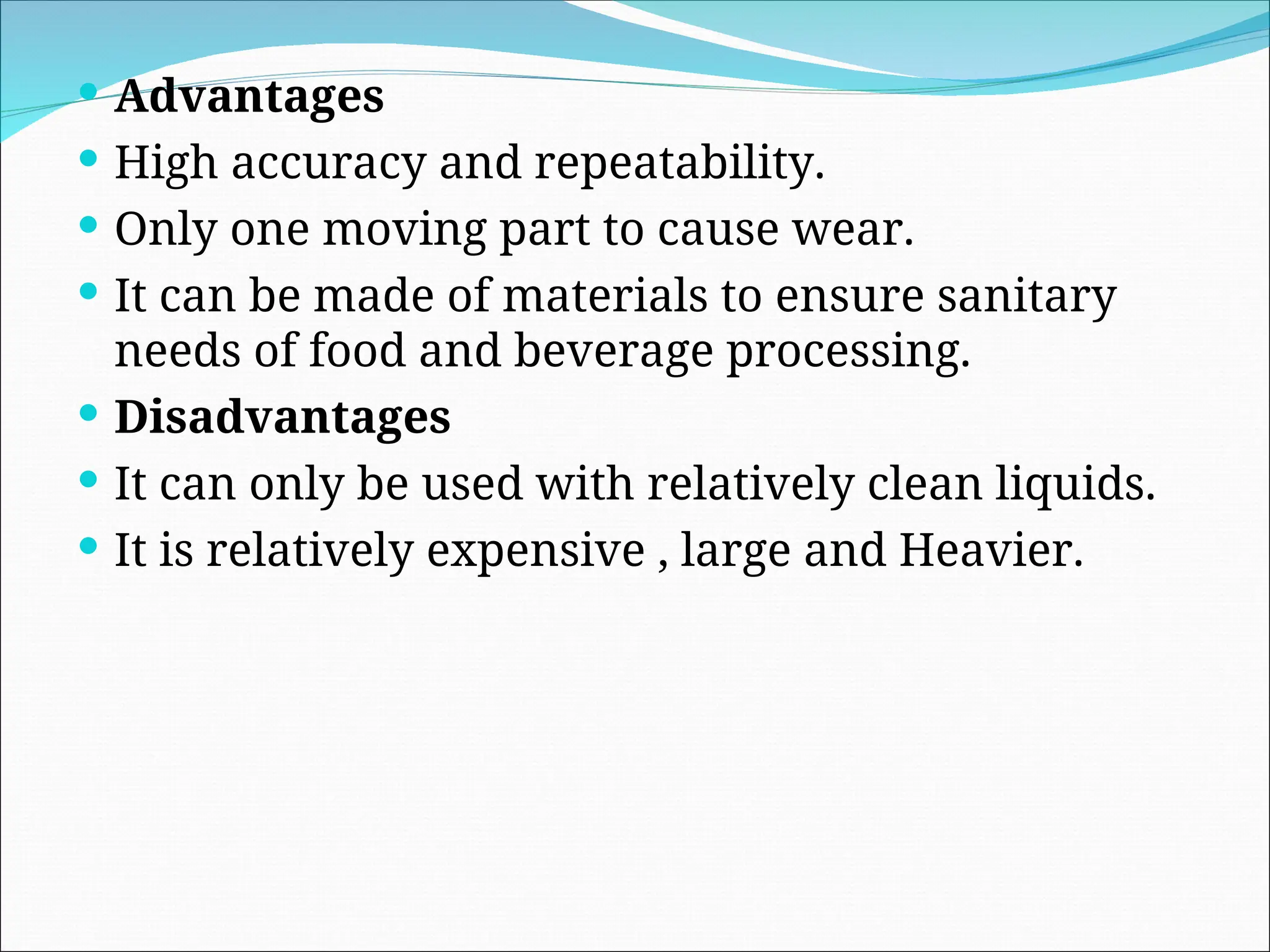  Advantages
 High accuracy and repeatability.
 Only one moving part to cause wear.
 It can be made of materials to ensure sanitary
needs of food and beverage processing.
 Disadvantages
 It can only be used with relatively clean liquids.
 It is relatively expensive , large and Heavier.
 