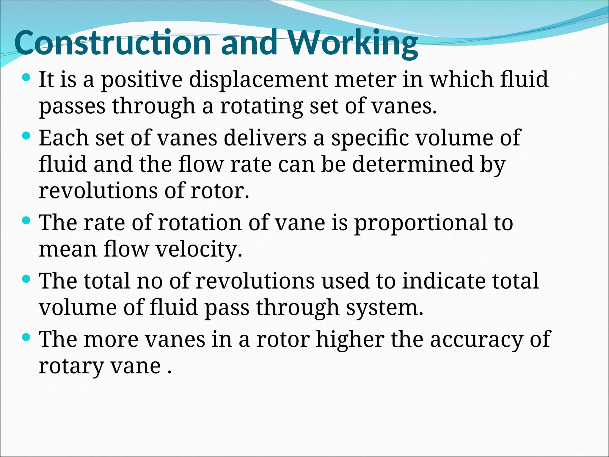 Construction and Working
 It is a positive displacement meter in which fluid
passes through a rotating set of vanes.
 Each set of vanes delivers a specific volume of
fluid and the flow rate can be determined by
revolutions of rotor.
 The rate of rotation of vane is proportional to
mean flow velocity.
 The total no of revolutions used to indicate total
volume of fluid pass through system.
 The more vanes in a rotor higher the accuracy of
rotary vane .
 