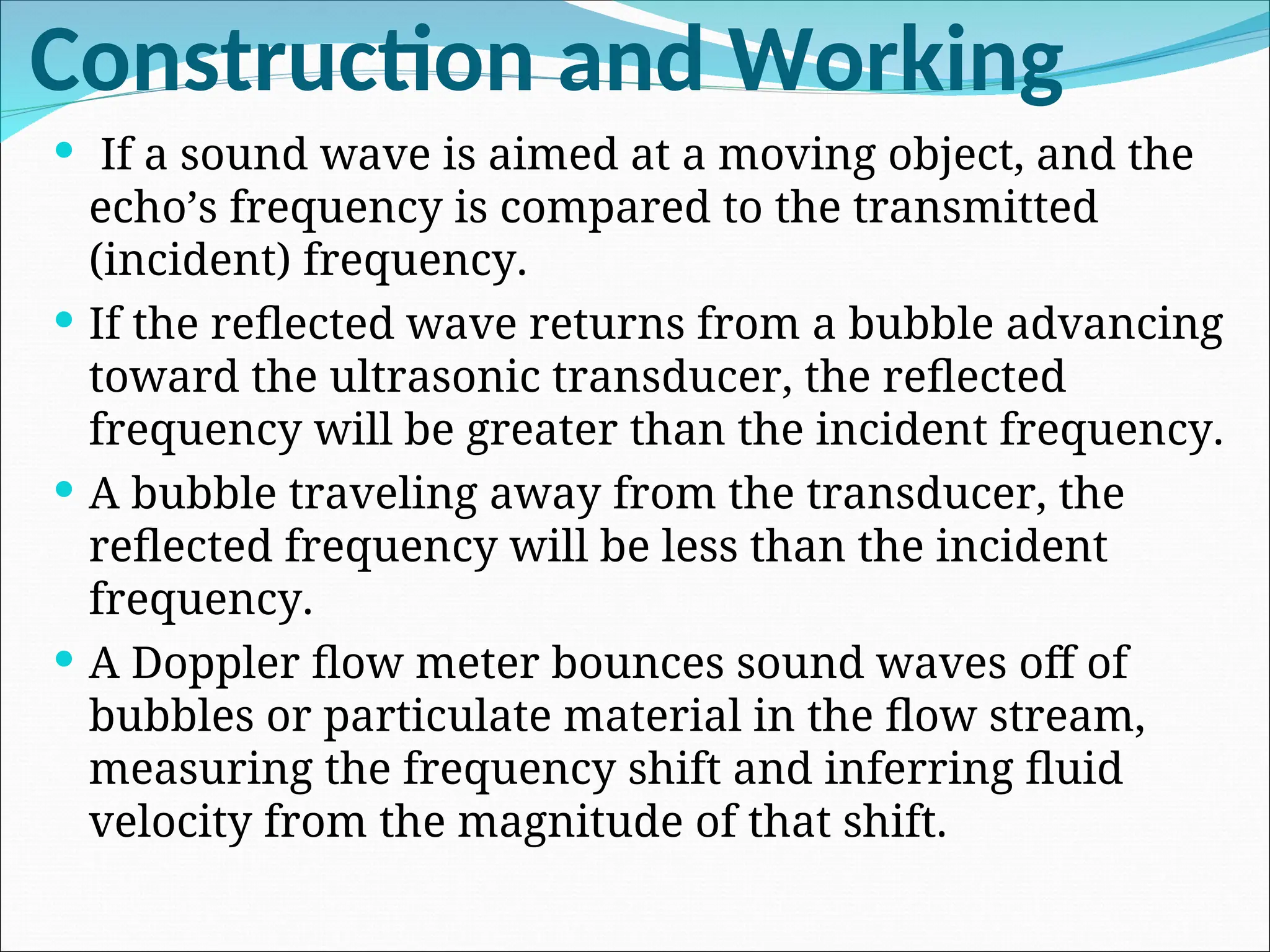 Construction and Working
 If a sound wave is aimed at a moving object, and the
echo’s frequency is compared to the transmitted
(incident) frequency.
 If the reflected wave returns from a bubble advancing
toward the ultrasonic transducer, the reflected
frequency will be greater than the incident frequency.
 A bubble traveling away from the transducer, the
reflected frequency will be less than the incident
frequency.
 A Doppler flow meter bounces sound waves off of
bubbles or particulate material in the flow stream,
measuring the frequency shift and inferring fluid
velocity from the magnitude of that shift.
 