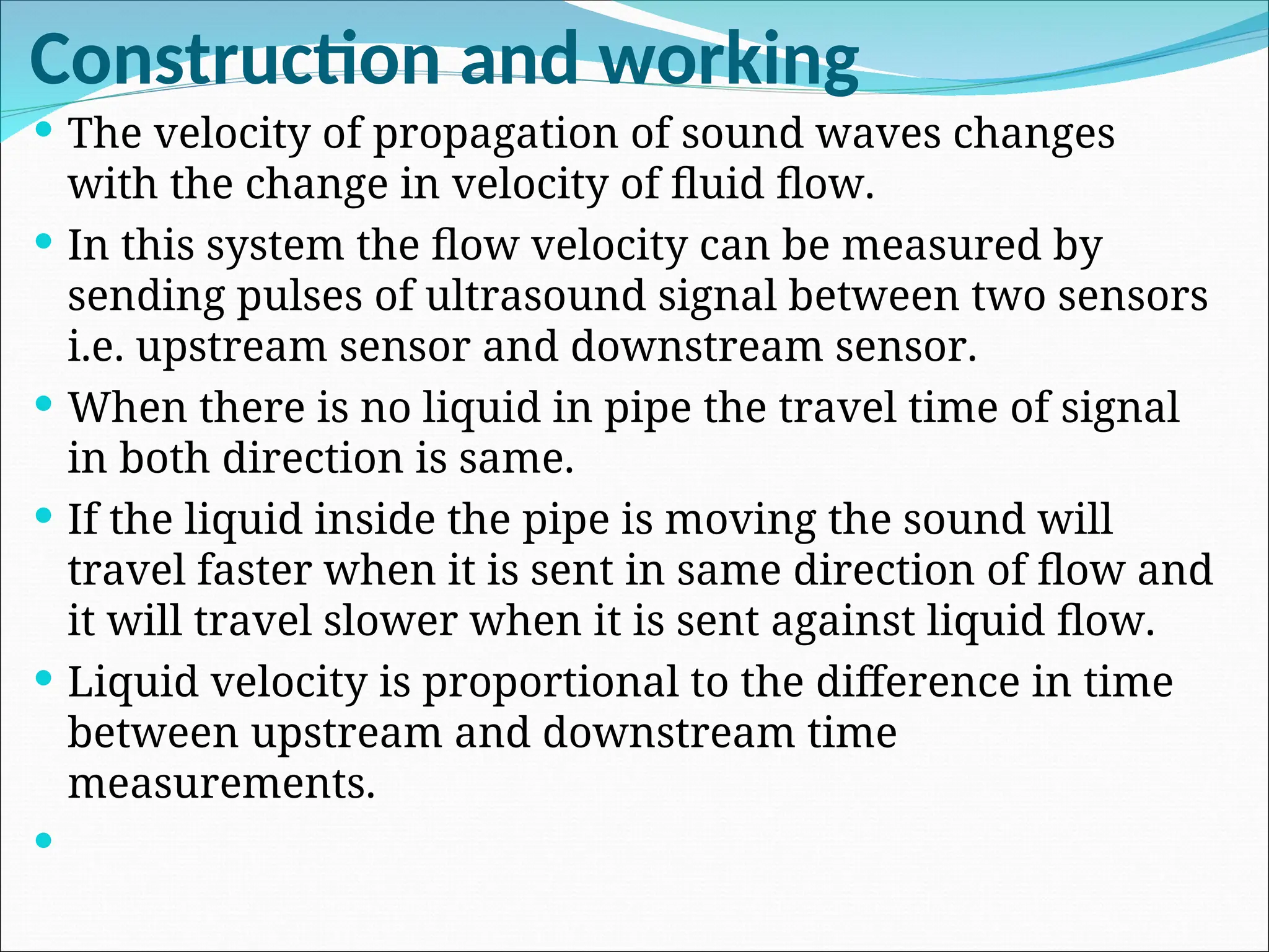 Construction and working
 The velocity of propagation of sound waves changes
with the change in velocity of fluid flow.
 In this system the flow velocity can be measured by
sending pulses of ultrasound signal between two sensors
i.e. upstream sensor and downstream sensor.
 When there is no liquid in pipe the travel time of signal
in both direction is same.
 If the liquid inside the pipe is moving the sound will
travel faster when it is sent in same direction of flow and
it will travel slower when it is sent against liquid flow.
 Liquid velocity is proportional to the difference in time
between upstream and downstream time
measurements.

 