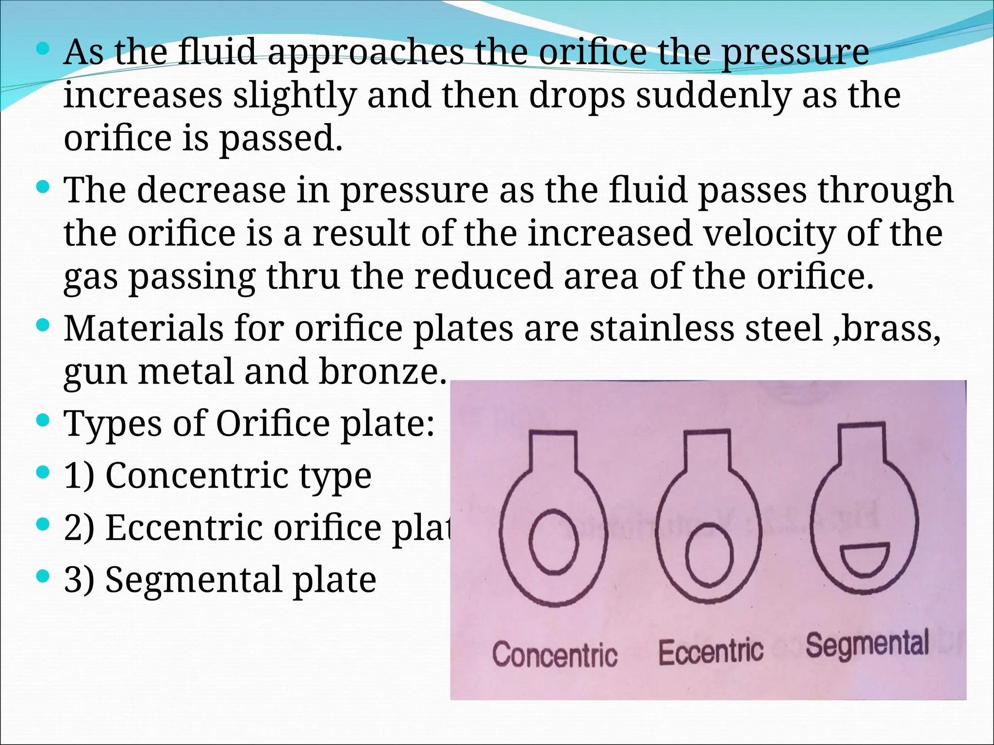  As the fluid approaches the orifice the pressure
increases slightly and then drops suddenly as the
orifice is passed.
 The decrease in pressure as the fluid passes through
the orifice is a result of the increased velocity of the
gas passing thru the reduced area of the orifice.
 Materials for orifice plates are stainless steel ,brass,
gun metal and bronze.
 Types of Orifice plate:
 1) Concentric type
 2) Eccentric orifice plate
 3) Segmental plate
 