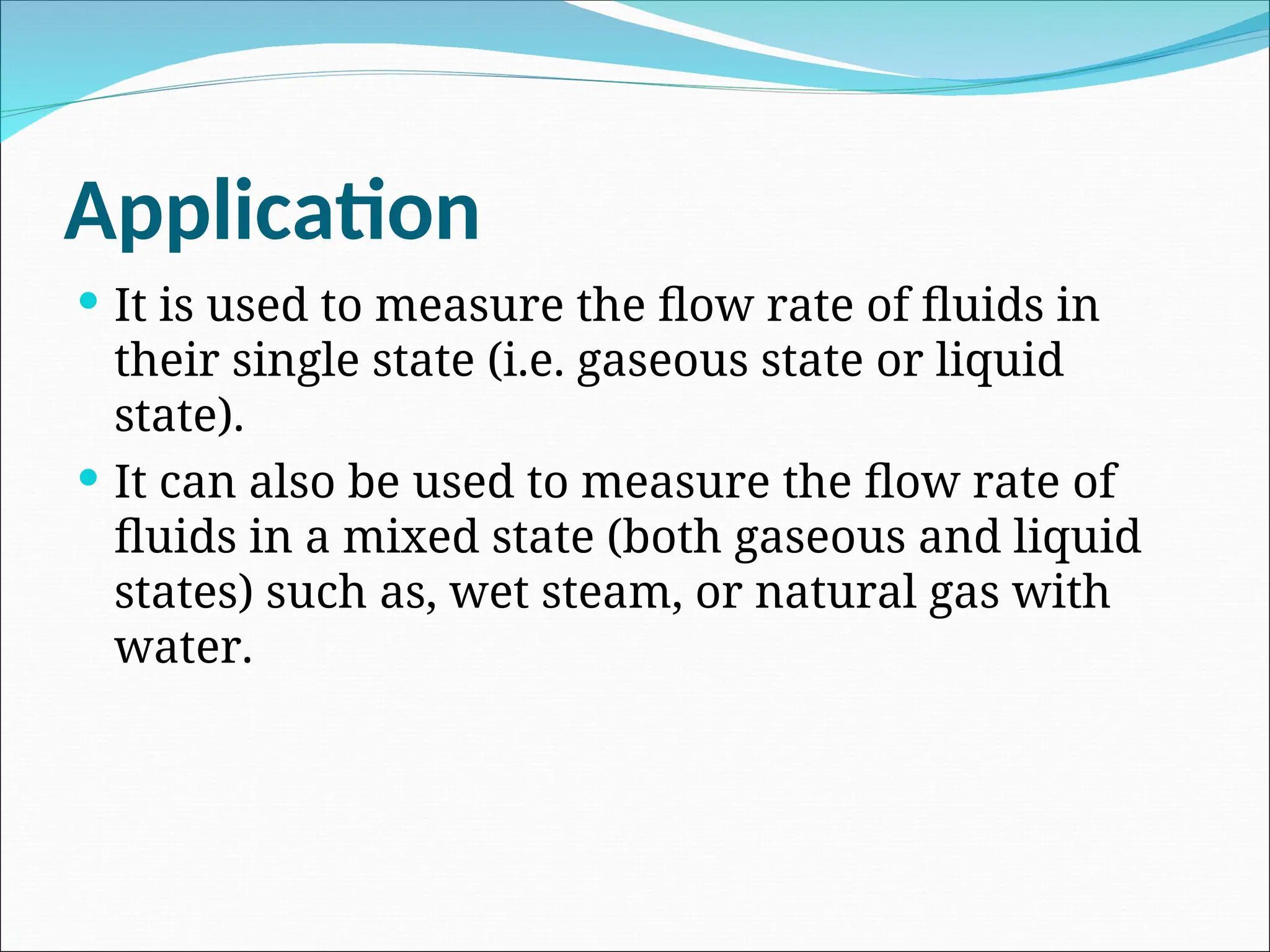 Application
 It is used to measure the flow rate of fluids in
their single state (i.e. gaseous state or liquid
state).
 It can also be used to measure the flow rate of
fluids in a mixed state (both gaseous and liquid
states) such as, wet steam, or natural gas with
water.
 