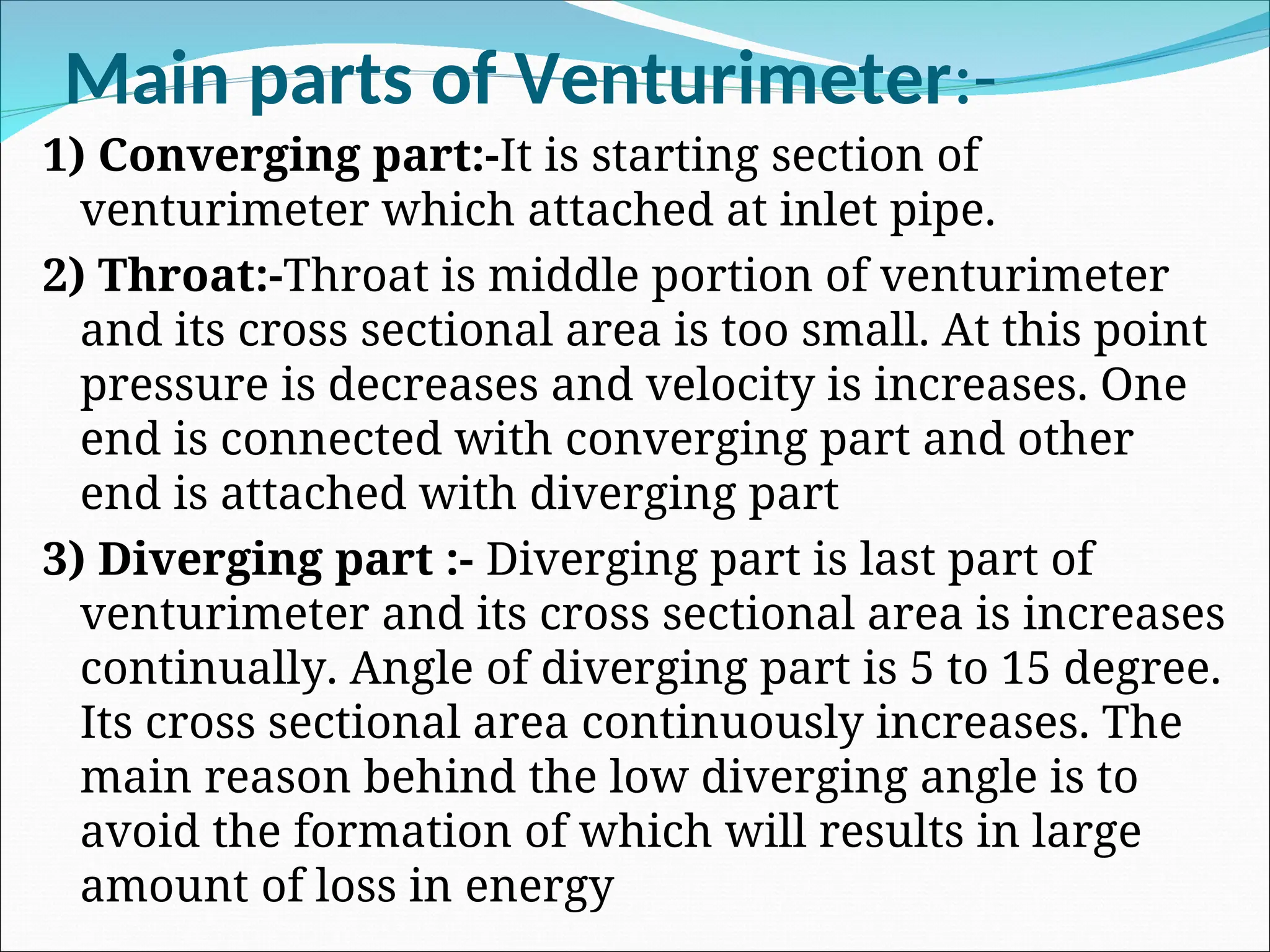 Main parts of Venturimeter:-
1) Converging part:-It is starting section of
venturimeter which attached at inlet pipe.
2) Throat:-Throat is middle portion of venturimeter
and its cross sectional area is too small. At this point
pressure is decreases and velocity is increases. One
end is connected with converging part and other
end is attached with diverging part
3) Diverging part :- Diverging part is last part of
venturimeter and its cross sectional area is increases
continually. Angle of diverging part is 5 to 15 degree.
Its cross sectional area continuously increases. The
main reason behind the low diverging angle is to
avoid the formation of which will results in large
amount of loss in energy
 