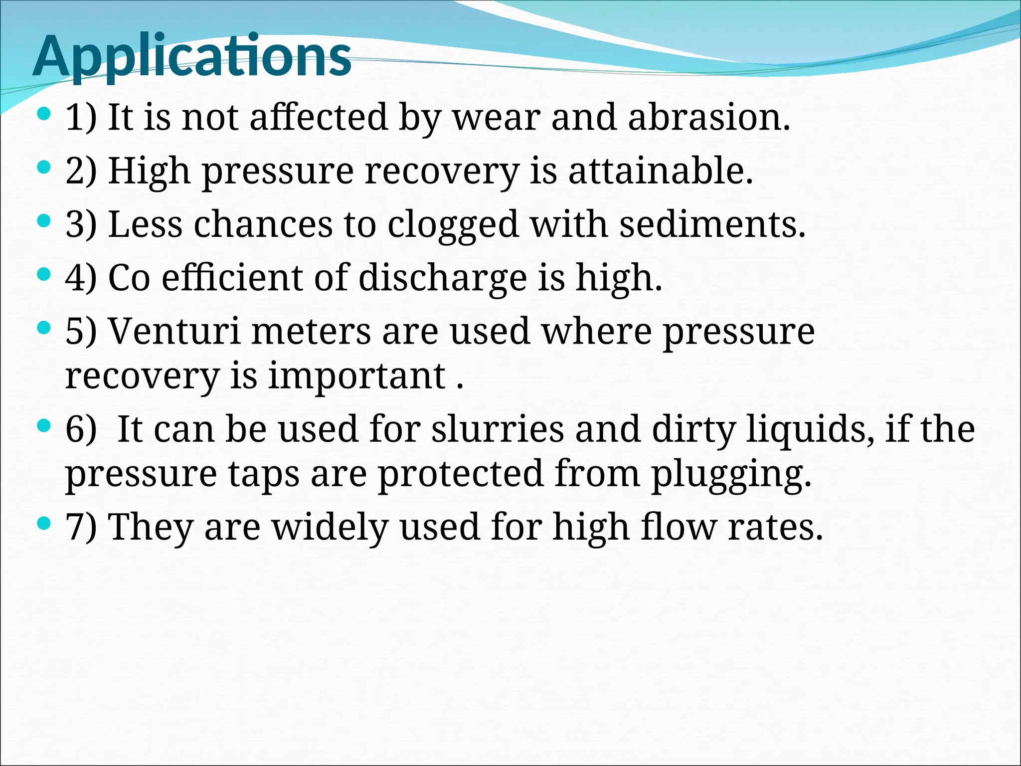 Applications
 1) It is not affected by wear and abrasion.
 2) High pressure recovery is attainable.
 3) Less chances to clogged with sediments.
 4) Co efficient of discharge is high.
 5) Venturi meters are used where pressure
recovery is important .
 6) It can be used for slurries and dirty liquids, if the
pressure taps are protected from plugging.
 7) They are widely used for high flow rates.
 