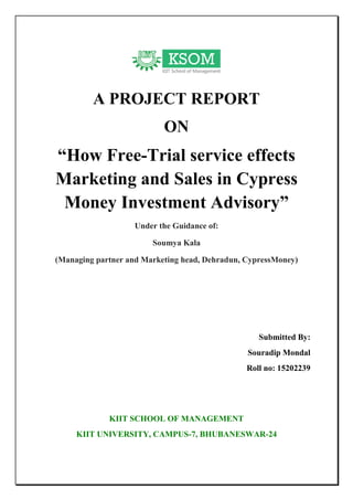 A PROJECT REPORT
ON
“How Free-Trial service effects
Marketing and Sales in Cypress
Money Investment Advisory”
Under the Guidance of:
Soumya Kala
(Managing partner and Marketing head, Dehradun, CypressMoney)
Submitted By:
Souradip Mondal
Roll no: 15202239
KIIT SCHOOL OF MANAGEMENT
KIIT UNIVERSITY, CAMPUS-7, BHUBANESWAR-24
 