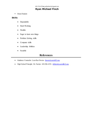 443-536-4536ryanfinchmvhs@gmail.com
Ryan Michael Finch
 Honor Student
Skills
 Dependable
 Hard-Working
 Flexible
 Eager to learn new things
 Problem Solving skills
 Computer skills
 Leadership Abilities
 Sociable
References
 Guidance Counselor: Leza Rae Owens- ljowns@carroll12.org
 High School Principle: Dr. Fischer 410-386-1674 - kbfisch@carrollk12.org
 