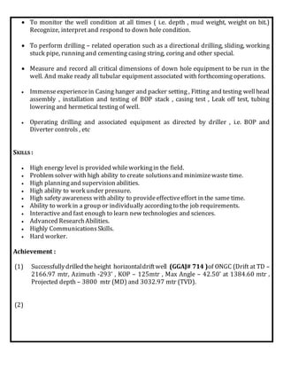  To monitor the well condition at all times ( i.e. depth , mud weight, weight on bit.)
Recognize, interpret and respond to down hole condition.
 To perform drilling – related operation such as a directional drilling, sliding, working
stuck pipe, running and cementing casing string, coring and other special.
 Measure and record all critical dimensions of down hole equipment to be run in the
well. And make ready all tubular equipment associated with forthcoming operations.
 Immenseexperiencein Casing hanger and packer setting , Fitting and testing wellhead
assembly , installation and testing of BOP stack , casing test , Leak off test, tubing
lowering and hermetical testing of well.
 Operating drilling and associated equipment as directed by driller , i.e. BOP and
Diverter controls , etc
SKILLS :
 High energy level is provided whileworkingin the field.
 Problem solver with high ability to create solutionsand minimizewaste time.
 High planningand supervision abilities.
 High ability to work under pressure.
 High safety awareness with ability to provideeffectiveeffort in the same time.
 Ability to work in a group or individually accordingto the job requirements.
 Interactive and fast enough to learn new technologies and sciences.
 Advanced ResearchAbilities.
 Highly CommunicationsSkills.
 Hard worker.
Achievement :
(1) Successfullydrilledtheheight horizontaldriftwell (GGAJ# 714 )of ONGC (Drift at TD –
2166.97 mtr, Azimuth -293’ , KOP – 125mtr , Max Angle – 42.50’ at 1384.60 mtr ,
Projected depth – 3800 mtr (MD) and 3032.97 mtr (TVD).
(2)
 