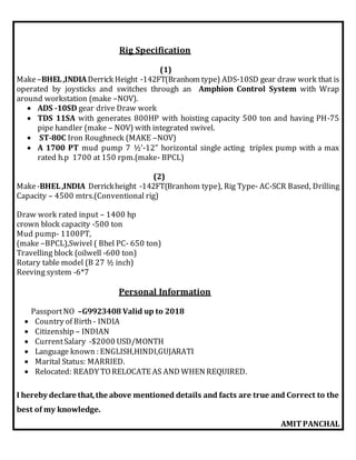 Rig Specification
(1)
Make–BHEL,INDIADerrick Height -142FT(Branhom type) ADS-10SD gear draw work that is
operated by joysticks and switches through an Amphion Control System with Wrap
around workstation (make –NOV).
 ADS -10SD gear drive Draw work
 TDS 11SA with generates 800HP with hoisting capacity 500 ton and having PH-75
pipe handler (make – NOV) with integrated swivel.
 ST-80C Iron Roughneck (MAKE –NOV)
 A 1700 PT mud pump 7 ½’-12” horizontal single acting triplex pump with a max
rated h.p 1700 at 150 rpm.(make- BPCL)
(2)
Make-BHEL,INDIA Derrickheight -142FT(Branhom type), Rig Type- AC-SCR Based, Drilling
Capacity – 4500 mtrs.(Conventional rig)
Draw work rated input – 1400 hp
crown block capacity -500 ton
Mud pump- 1100PT,
(make –BPCL),Swivel ( Bhel PC- 650 ton)
Travelling block (oilwell -600 ton)
Rotary table model (B 27 ½ inch)
Reeving system -6*7
Personal Information
PassportNO –G9923408 Valid up to 2018
 Country of Birth- INDIA
 Citizenship – INDIAN
 CurrentSalary -$2000 USD/MONTH
 Language known : ENGLISH,HINDI,GUJARATI
 Marital Status: MARRIED.
 Relocated: READY TORELOCATE AS AND WHEN REQUIRED.
I hereby declare that,the above mentioned details and facts are true and Correct to the
best of my knowledge.
AMITPANCHAL
 