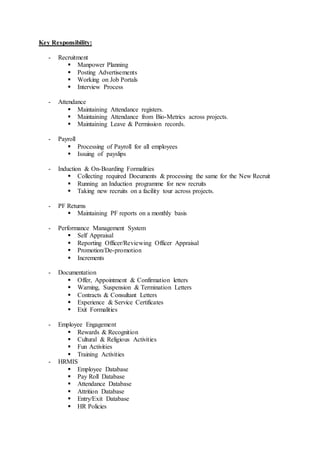 Key Responsibility:
- Recruitment
 Manpower Planning
 Posting Advertisements
 Working on Job Portals
 Interview Process
- Attendance
 Maintaining Attendance registers.
 Maintaining Attendance from Bio-Metrics across projects.
 Maintaining Leave & Permission records.
- Payroll
 Processing of Payroll for all employees
 Issuing of payslips
- Induction & On-Boarding Formalities
 Collecting required Documents & processing the same for the New Recruit
 Running an Induction programme for new recruits
 Taking new recruits on a facility tour across projects.
- PF Returns
 Maintaining PF reports on a monthly basis
- Performance Management System
 Self Appraisal
 Reporting Officer/Reviewing Officer Appraisal
 Promotion/De-promotion
 Increments
- Documentation
 Offer, Appointment & Confirmation letters
 Warning, Suspension & Termination Letters
 Contracts & Consultant Letters
 Experience & Service Certificates
 Exit Formalities
- Employee Engagement
 Rewards & Recognition
 Cultural & Religious Activities
 Fun Activities
 Training Activities
- HRMIS
 Employee Database
 Pay Roll Database
 Attendance Database
 Attrition Database
 Entry/Exit Database
 HR Policies
 