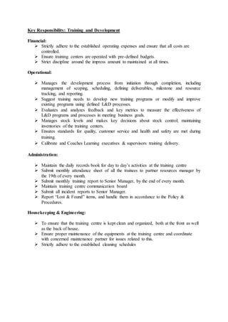 Key Responsibility: Training and Development
Financial:
 Strictly adhere to the established operating expenses and ensure that all costs are
controlled.
 Ensure training centers are operated with pre-defined budgets.
 Strict discipline around the impress amount to maintained at all times.
Operational:
 Manages the development process from initiation through completion, including
management of scoping, scheduling, defining deliverables, milestone and resource
tracking, and reporting.
 Suggest training needs to develop new training programs or modify and improve
existing programs using defined L&D processes.
 Evaluates and analyzes feedback and key metrics to measure the effectiveness of
L&D programs and processes in meeting business goals.
 Manages stock levels and makes key decisions about stock control; maintaining
inventories of the training centers.
 Ensures standards for quality, customer service and health and safety are met during
training.
 Calibrate and Coaches Learning executives & supervisors training delivery.
Administration:
 Maintain the daily records book for day to day’s activities at the training centre
 Submit monthly attendance sheet of all the trainees to partner resources manager by
the 19th of every month.
 Submit monthly training report to Senior Manager, by the end of every month.
 Maintain training centre communication board
 Submit all incident reports to Senior Manager.
 Report “Lost & Found” items, and handle them in accordance to the Policy &
Procedures.
Housekeeping & Engineering:
 To ensure that the training centre is kept clean and organized, both at the front as well
as the back of house.
 Ensure proper maintenance of the equipments at the training centre and coordinate
with concerned maintenance partner for issues related to this.
 Strictly adhere to the established cleaning schedules
 