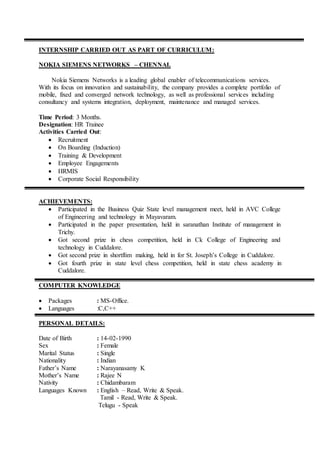 INTERNSHIP CARRIED OUT AS PART OF CURRICULUM:
NOKIA SIEMENS NETWORKS – CHENNAI.
Nokia Siemens Networks is a leading global enabler of telecommunications services.
With its focus on innovation and sustainability, the company provides a complete portfolio of
mobile, fixed and converged network technology, as well as professional services including
consultancy and systems integration, deployment, maintenance and managed services.
Time Period: 3 Months.
Designation: HR Trainee
Activities Carried Out:
 Recruitment
 On Boarding (Induction)
 Training & Development
 Employee Engagements
 HRMIS
 Corporate Social Responsibility
ACHIEVEMENTS:
 Participated in the Business Quiz State level management meet, held in AVC College
of Engineering and technology in Mayavaram.
 Participated in the paper presentation, held in saranathan Institute of management in
Trichy.
 Got second prize in chess competition, held in Ck College of Engineering and
technology in Cuddalore.
 Got second prize in shortflim making, held in for St. Joseph’s College in Cuddalore.
 Got fourth prize in state level chess competition, held in state chess academy in
Cuddalore.
COMPUTER KNOWLEDGE
 Packages : MS-Office.
 Languages :C,C++
PERSONAL DETAILS:
Date of Birth : 14-02-1990
Sex : Female
Marital Status : Single
Nationality : Indian
Father’s Name : Narayanasamy K
Mother’s Name : Rajee N
Nativity : Chidambaram
Languages Known : English – Read, Write & Speak.
Tamil - Read, Write & Speak.
Telugu - Speak
 