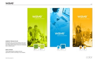 page 6
Image Credits: gettyimages.com
Harmony through color
Photography with a luminosity blending mode would
be a way to integrate bold colors from the Corporate
Color Palette and to present a fresh and contemporary
feel to collateral pieces.
Image Content
These images attempt to display real world
applications of Wave’s technology in the workplace.
color
PANTONE®
641
PMS
Cyan
PANTONE®
382
PMS
723
PMS
7407
PANTONE®
398
 