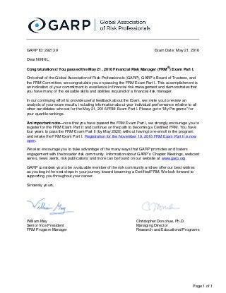 Page 1 of 1
Christopher Donohue, Ph.D.
Managing Director
Research and Educational Programs
William May
Senior Vice President
FRM Program Manager
Exam Date: May 21, 2016GARP ID: 292139
Dear NIKHIL,
Congratulations! You passed the May 21, 2016 Financial Risk Manager (FRM ) Exam Part I.®
On behalf of the Global Association of Risk Professionals (GARP), GARP’s Board of Trustees, and
the FRM Committee, we congratulate you on passing the FRM Exam Part I. This accomplishment is
an indication of your commitment to excellence in financial risk management and demonstrates that
you have many of the valuable skills and abilities required of a financial risk manager.
In our continuing effort to provide useful feedback about the Exam, we invite you to review an
analysis of your exam results, including information about your individual performance relative to all
other candidates who sat for the May 21, 2016 FRM Exam Part I. Please go to “My Programs” for
your quartile rankings.
now that you have passed the FRM Exam Part I, we strongly encourage you toAn important note—
register for the FRM Exam Part II and continue on the path to becoming a Certified FRM. You have
four years to pass the FRM Exam Part II (by May 2020) without having to re-enroll in the program
and retake the FRM Exam Part I. Registration for the November 19, 2016 FRM Exam Part II is now
.open
We also encourage you to take advantage of the many ways that GARP promotes and fosters
engagement with the broader risk community. Information about GARP’s Chapter Meetings, webcast
series, news alerts, risk publications and more can be found on our website at .www.garp.org
GARP considers you to be a valuable member of the risk community and we offer our best wishes
as you begin the next steps in your journey toward becoming a Certified FRM. We look forward to
supporting you throughout your career.
Sincerely yours,
 