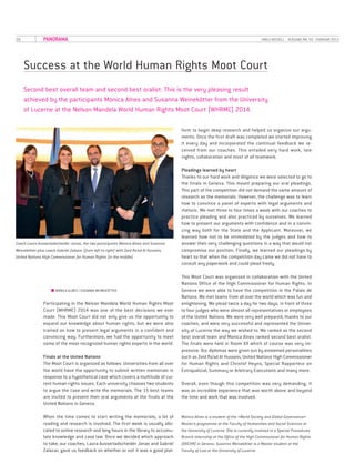 28 UNILU AKTUELL· AUSGABE NR. 50 ·FEBRUAR 2015PANORAMA
Success at the World Human Rights Moot Court
Second best overall team and second best oralist: This is the very pleasing result
achieved by the participants Monica Alnes and Susanna Weinekötter from the University
of Lucerne at the Nelson Mandela World Human Rights Moot Court (WHRMC) 2014.
■■ MONICA ALNES I SUSANNA WEINEKÖTTER
Participating in the Nelson Mandela World Human Rights Moot
Court (WHRMC) 2014 was one of the best decisions we ever
made. This Moot Court did not only give us the opportunity to
expand our knowledge about human rights, but we were also
trained on how to present legal arguments in a confident and
convincing way. Furthermore, we had the opportunity to meet
some of the most recognized human rights experts in the world.
Finals at the United Nations
The Moot Court is organized as follows: Universities from all over
the world have the opportunity to submit written memorials in
response to a hypothetical case which covers a multitude of cur­
rent human rights issues. Each university chooses two students
to argue the case and write the memorials. The 15 best teams
are invited to present their oral arguments at the finals at the
United Nations in Geneva.
When the time comes to start writing the memorials, a lot of
reading and research is involved. The first week is usually allo­
cated to online research and long hours in the library to accumu­
late knowledge and case law. Once we decided which approach
to take, our coaches, Laura Ausserladscheider Jonas and Gabriel
Zalazar, gave us feedback on whether or not it was a good plat­
form to begin deep research and helped us organize our argu­
ments. Once the first draft was completed we started improving
it every day and incorporated the continual feedback we re­
ceived from our coaches. This entailed very hard work, late
nights, collaboration and most of all teamwork.
Pleadings learned by heart
Thanks to our hard work and diligence we were selected to go to
the finals in Geneva. This meant preparing our oral pleadings.
This part of the competition did not demand the same amount of
research as the memorials. However, the challenge was to learn
how to convince a panel of experts with legal arguments and
rhetoric. We met three to four times a week with our coaches to
practice pleading and also practiced by ourselves. We learned
how to present our arguments with confidence and in a convin­
cing way both for the State and the Applicant. Moreover, we
learned how not to be intimidated by the judges and how to
answer their very challenging questions in a way that would not
compromise our position. Finally, we learned our pleadings by
heart so that when the competition day came we did not have to
consult any paperwork and could plead freely.
This Moot Court was organized in collaboration with the United
Nations Office of the High Commissioner for Human Rights. In
Geneva we were able to have the competition in the Palais de
Nations. We met teams from all over the world which was fun and
enlightening. We plead twice a day for two days, in front of three
to four judges who were almost all representatives or employees
of the United Nations. We were very well prepared, thanks to our
coaches, and were very successful and represented the Univer­
sity of Lucerne the way we wished to. We ranked as the second
best overall team and Monica Alnes ranked second best oralist.
The finals were held in Room XX which of course was very im­
pressive. Our diplomas were given out by esteemed personalities
such as Zeid Ra’ad Al Hussein, United Nations High Commissioner
for Human Rights and Christof Heyns, Special Rapporteur on
Extrajudicial, Summary or Arbitrary Executions and many more.
Overall, even though this competition was very demanding, it
was an incredible experience that was worth above and beyond
the time and work that was involved.
Monica Alnes is a student of the «World Society and Global Governance»
Master’s programme at the Faculty of Humanities and Social Sciences at
the University of Lucerne. She is currently involved in a Special Procedures
Branch internship at the Office of the High Commissioner for Human Rights
(OHCHR) in Geneva. Susanna Weinekötter is a Master student at the
Faculty of Law at the University of Lucerne.
Coach Laura Ausserladscheider Jonas, the two participants Monica Alnes and Susanna
Weinekötter plus coach Gabriel Zalazar (from left to right) with Zeid Ra’ad Al Hussein,
United Nations High Commissioner for Human Rights (in the middle).
 
