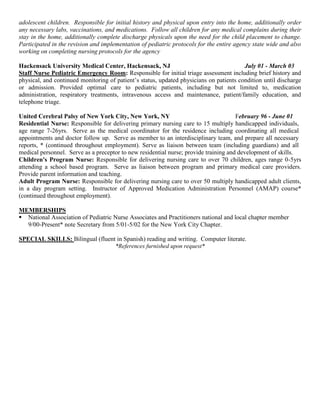 adolescent children. Responsible for initial history and physical upon entry into the home, additionally order
any necessary labs, vaccinations, and medications. Follow all children for any medical complains during their
stay in the home, additionally complete discharge physicals upon the need for the child placement to change.
Participated in the revision and implementation of pediatric protocols for the entire agency state wide and also
working on completing nursing protocols for the agency
Hackensack University Medical Center, Hackensack, NJ July 01 - March 03
Staff Nurse Pediatric Emergency Room: Responsible for initial triage assessment including brief history and
physical, and continued monitoring of patient’s status, updated physicians on patients condition until discharge
or admission. Provided optimal care to pediatric patients, including but not limited to, medication
administration, respiratory treatments, intravenous access and maintenance, patient/family education, and
telephone triage.
United Cerebral Palsy of New York City, New York, NY February 96 - June 01
Residential Nurse: Responsible for delivering primary nursing care to 15 multiply handicapped individuals,
age range 7-26yrs. Serve as the medical coordinator for the residence including coordinating all medical
appointments and doctor follow up. Serve as member to an interdisciplinary team, and prepare all necessary
reports, * (continued throughout employment). Serve as liaison between team (including guardians) and all
medical personnel. Serve as a preceptor to new residential nurse; provide training and development of skills.
Children's Program Nurse: Responsible for delivering nursing care to over 70 children, ages range 0-5yrs
attending a school based program. Serve as liaison between program and primary medical care providers.
Provide parent information and teaching.
Adult Program Nurse: Responsible for delivering nursing care to over 50 multiply handicapped adult clients,
in a day program setting. Instructor of Approved Medication Administration Personnel (AMAP) course*
(continued throughout employment).
MEMBERSHIPS
 National Association of Pediatric Nurse Associates and Practitioners national and local chapter member
9/00-Present* note Secretary from 5/01-5/02 for the New York City Chapter.
SPECIAL SKILLS: Bilingual (fluent in Spanish) reading and writing. Computer literate.
*References furnished upon request*
 