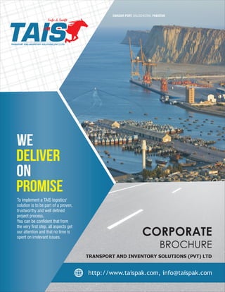 TRANSPORT AND INVENTORY SOLUTIONS (PVT.) LTD.
Safe & Swift
GWADAR PORT, BALOCHISTAN, PAKISTAN
CORPORATE
BROCHURE
To implement a TAIS logistics'
solution is to be part of a proven,
trustworthy and well defined
project process.
You can be confident that from
the very first step, all aspects get
our attention and that no time is
spent on irrelevant issues.
TRANSPORT AND INVENTORY SOLUTIONS (PVT) LTD
 