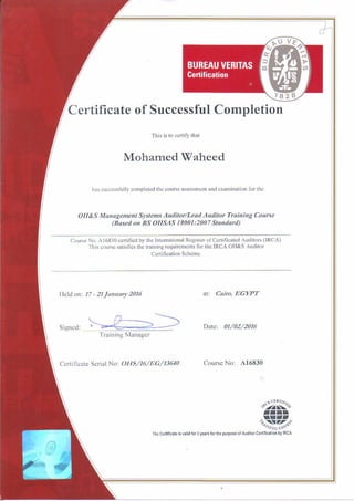 c,~CERT! 1>,,,.
'%.A~·"-'
••••A'!IfI~1., ~ ~ .~<'
/,v',VG (;~""
The Certificate Is valid for 3 years for the purpose of Auditor Certification by IRCA
Course No: A16830Certificate Serial No: OI-IS/16/EG/13640
Training Manager
Date: 01/02/2016Signed:
at: Cairo,EGYPT1Ield on: 17-21January 2016
Course No. A16830 certified by the International Register of Certificated Auditors (lRCA)
This course satisfies the training requirements for the IRCA OH&S Auditor
Certification Scheme.
OII&S Management Systems Auditor/Lead Auditor Training Course
(Based on BS OHSAS 18001:2007Standard)
has successfully completed the course assessment and examination for the
Mohamed Waheed
This is to certify that
Certificate of Successful Completion
 