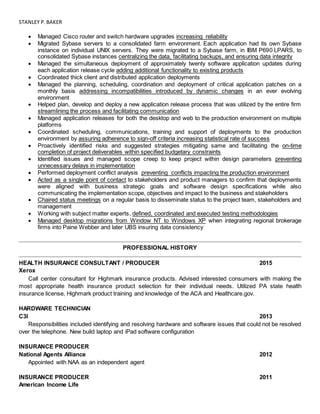 STANLEY P.BAKER
 Managed Cisco router and switch hardware upgrades increasing reliability
 Migrated Sybase servers to a consolidated farm environment. Each application had its own Sybase
instance on individual UNIX servers. They were migrated to a Sybase farm, in IBM P690 LPARS, to
consolidated Sybase instances centralizing the data, facilitating backups, and ensuring data integrity
 Managed the simultaneous deployment of approximately twenty software application updates during
each application release cycle adding additional functionality to existing products
 Coordinated thick client and distributed application deployments
 Managed the planning, scheduling, coordination and deployment of critical application patches on a
monthly basis addressing incompatibilities introduced by dynamic changes in an ever evolving
environment
 Helped plan, develop and deploy a new application release process that was utilized by the entire firm
streamlining the process and facilitating communication
 Managed application releases for both the desktop and web to the production environment on multiple
platforms
 Coordinated scheduling, communications, training and support of deployments to the production
environment by assuring adherence to sign-off criteria increasing statistical rate of success
 Proactively identified risks and suggested strategies mitigating same and facilitating the on-time
completion of project deliverables within specified budgetary constraints
 Identified issues and managed scope creep to keep project within design parameters preventing
unnecessary delays in implementation
 Performed deployment conflict analysis preventing conflicts impacting the production environment
 Acted as a single point of contact to stakeholders and product managers to confirm that deployments
were aligned with business strategic goals and software design specifications while also
communicating the implementation scope, objectives and impact to the business and stakeholders
 Chaired status meetings on a regular basis to disseminate status to the project team, stakeholders and
management
 Working with subject matter experts, defined, coordinated and executed testing methodologies
 Managed desktop migrations from Window NT to Windows XP when integrating regional brokerage
firms into Paine Webber and later UBS insuring data consistency
PROFESSIONAL HISTORY
HEALTH INSURANCE CONSULTANT / PRODUCER 2015
Xerox
Call center consultant for Highmark insurance products. Advised interested consumers with making the
most appropriate health insurance product selection for their individual needs. Utilized PA state health
insurance license, Highmark product training and knowledge of the ACA and Healthcare.gov.
HARDWARE TECHNICIAN
C3I 2013
Responsibilities included identifying and resolving hardware and software issues that could not be resolved
over the telephone. New build laptop and iPad software configuration
INSURANCE PRODUCER
National Agents Alliance 2012
Appointed with NAA as an independent agent
INSURANCE PRODUCER 2011
American Income Life
 