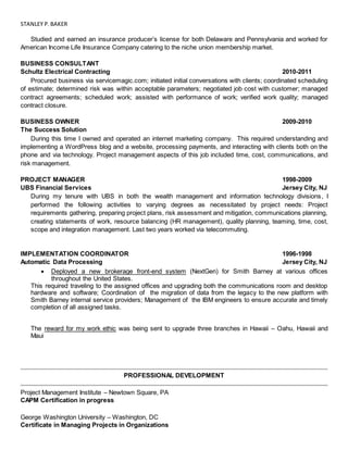STANLEY P.BAKER
Studied and earned an insurance producer’s license for both Delaware and Pennsylvania and worked for
American Income Life Insurance Company catering to the niche union membership market.
BUSINESS CONSULTANT
Schultz Electrical Contracting 2010-2011
Procured business via servicemagic.com; initiated initial conversations with clients; coordinated scheduling
of estimate; determined risk was within acceptable parameters; negotiated job cost with customer; managed
contract agreements; scheduled work; assisted with performance of work; verified work quality; managed
contract closure.
BUSINESS OWNER 2009-2010
The Success Solution
During this time I owned and operated an internet marketing company. This required understanding and
implementing a WordPress blog and a website, processing payments, and interacting with clients both on the
phone and via technology. Project management aspects of this job included time, cost, communications, and
risk management.
PROJECT MANAGER 1998-2009
UBS Financial Services Jersey City, NJ
During my tenure with UBS in both the wealth management and information technology divisions, I
performed the following activities to varying degrees as necessitated by project needs: Project
requirements gathering, preparing project plans, risk assessment and mitigation, communications planning,
creating statements of work, resource balancing (HR management), quality planning, teaming, time, cost,
scope and integration management. Last two years worked via telecommuting.
IMPLEMENTATION COORDINATOR 1996-1998
Automatic Data Processing Jersey City, NJ
 Deployed a new brokerage front-end system (NextGen) for Smith Barney at various offices
throughout the United States.
This required traveling to the assigned offices and upgrading both the communications room and desktop
hardware and software; Coordination of the migration of data from the legacy to the new platform with
Smith Barney internal service providers; Management of the IBM engineers to ensure accurate and timely
completion of all assigned tasks.
The reward for my work ethic was being sent to upgrade three branches in Hawaii – Oahu, Hawaii and
Maui
PROFESSIONAL DEVELOPMENT
Project Management Institute – Newtown Square, PA
CAPM Certification in progress
George Washington University – Washington, DC
Certificate in Managing Projects in Organizations
 