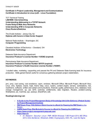 STANLEY P.BAKER
Certificate in Project Leadership, Management and Communications
Certificate in Introduction to Linux (edX – Linux Foundation)
TCT Technical Training
LAN/WAN Internetworking
Understanding Addressing in a TCP/IP Network
Frame Relay & Wide Area Networks
Understanding ATM in Corporate Networks
Cisco Routers/Switches
The Chubb Institute – Jersey City, NJ
Diploma with honors in Data Center Support
National Radio Institute – Washington, DC
Computer Programming
Cleveland Institute of Electronics – Cleveland, OH
Electronics Technology
Delaware State Insurance Department
Insurance Producer's License Number 1125362 (expired)
Pennsylvania State Insurance Department
Insurance Producer's License Number 597575 (expired)
Insurance Producer’s Health Insurance License Number (752587)
I studied sales, marketing, copywriting and passed the PA and Delaware State licensing tests for insurance
production. Skills gained thereof useful for consensus gathering between project stakeholders.
KEYWORDS:
pmi, pmp, cost saving, cost avoidance, capm, windows, Microsoft Office, Microsoft Project, Microsoft Visio,
Linux, Unix, Sybase, oracle, mpls, frame relay, cisco, routers, content engine, servers, workstations, risk,
mainframe, software, written and verbal communications, financial, quality, performance, bmc, database, hoot,
change management, qa, uat, 3270, switches, entitlements, data migration, Reuters, problem-solving,
WebSphere, aix, marimba, opc, autosys, SharePoint, sdlc
Reading/Listening List:
o A Guide to the Project Management Body of Knowledge (4th & 5th Editions): (Pmbok Guide)
by Project Management Institute
o PMP Exam Prep, Fifth Edition: Rita's Course in a Book for Passing the PMP Exam by Rita
Mulcahy
o CAPM Exam Prep: Rita Mulcahy's Course in a Book for Passing the CAPM Exam
o https://www.project-management-prepcast.com/
o https://itpro.tv
 A+, Network+, Security+, Linux+, PMP, MCSA Windows 7, MS Project 2013, MS Office
2013, Citrix XenServer, Wireshark, GNS3, Cryptography, CEH, ITIL, Lean Six Sigma
 
