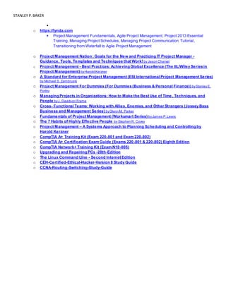 STANLEY P.BAKER

o https://lynda.com
 Project Management Fundamentals, Agile Project Management, Project 2013 Essential
Training, Managing Project Schedules, Managing Project Communication Tutorial,
Transitioning from Waterfall to Agile Project Management
o Project Management Nation : Goals for the New and Practicing IT Project Manager -
Guidance, Tools, Templates and Techniques that Work! by Jason Charvat
o Project Management - Best Practices: Achieving Global Excellence (The IIL/Wiley Series in
Project Management) byHarold Kerzner
o A Standard for Enterprise Project Management (ESI InternationalProject Management Series)
by Michael S. Zambruski
o Project Management For Dummies (For Dummies (Business & Personal Finance)) byStanley E.
Portny
o Managing Projects in Organizations: How to Make the Best Use of Time , Techniques, and
People byJ. Davidson Frame
o Cross- Functional Teams: Working with Allies, Enemies, and Other Strangers (Jossey Bass
Business and Management Series) byGlenn M. Parker
o Fundamentals of Project Management (Worksmart Series) byJames P.Lewis
o The 7 Habits of Highly Effective People by Stephen R. Covey
o Project Management – A Systems Approach to Planning Scheduling and Controlling by
Harold Kerzner
o CompTIA A+ Training Kit (Exam 220-801 and Exam 220-802)
o CompTIA A+ Certification Exam Guide (Exams 220-801 & 220-802) Eighth Edition
o CompTIA Network+ Training Kit (Exam N10-005)
o Upgrading and Repairing PCs -20th-Edition
o The Linux Command LIne - Second Internet Edition
o CEH-Certified-Ethical-Hacker-Version 8 Study Guide
o CCNA-Routing-Switching-Study-Guide
 