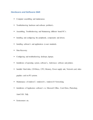 Hardware and Software Skill:
 Computer assembling and maintenance.
 Troubleshooting hardware and software problem’s.
 Assembling, Troubleshooting and Maintaining different brand PC’s.
 Installing and configuring the peripherals, components and drivers.
 Installing software’s and applications to user standards.
 Data Recovery.
 Configuring and troubleshooting desktops, laptops.
 Installation of operating system, software’s, Antiviruses software and printers.
 Installed Hard disks, CD Drives, CPU, Memory, Power supply unit, Network card, video
graphics card on PC systems.
 Maintenance of windows7, windows8.1, windows10 Networking.
 Installation of Application software’s i.e. Microsoft Office, Corel Draw, Photoshop,
AutoCAD, Tally.
 Environment etc.
 