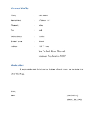Personal Profile:
Name : Shiva Prasad
Date of Birth : 3rd March 1987
Nationality : Indian
Sex : Male
Marital Status : Married
Father’s Name : Balaiah
Address : 28/1 4th cross,
Near Fair Land, Ejipura Main road,
Viveknagar Post, Bangalore-560047.
Declaration:
I, hereby declare that the information furnished above is correct and true to the best
of my knowledge.
Place:
Date: yours faithfully,
(SHIVA PRASAD)
 