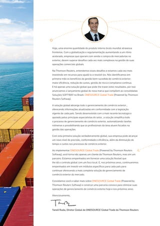 Hoje, uma enorme quantidade do produto interno bruto mundial atravessa
fronteiras. Com a globalização e regulamentação aumentando a um ritmo
acelerado, empresas que operam com venda e compra de mercadorias no
exterior, devem superar desafios cada vez mais complexos na gestão de suas
operações comerciais globais.
Na Thomson Reuters, entendemos esses desafios e estamos cada vez mais
investindo em recursos para ajudá-lo a resolvê-los. Nós identificamos em
primeira mão os benefícios da gestão bem-sucedida de comércio exterior:
maior eficiência, redução de custos, gestão de risco e compliance contínua.
E há apenas uma solução global que pode lhe trazer estes resultados, por isso
anunciamos o lançamento global do nova marca que compõem as consolidadas
Soluções SOFTWAY no Brazil: ONESOURCE Global Trade (Powered by Thomson
Reuters Softway).
A solução global abrange todo o gerenciamento de comércio exterior ,
oferecendo informações atualizadas em conformidade com a legislação
vigente de cada país. Sendo desenvolvido com a mais recente tecnologia e
apoiado pelos principais especialistas do setor, a solução simplifica todo
o processo de gerenciamento de comércio exterior, automatizando tarefas
rotineiras e possibilitando que os profissionais da área atuem focados na
gestão das operações.
Com esta primeira solução verdadeiramente global, sua empresa pode alcançar
um novo nível de precisão, conformidade e eficiência, além da diminuição de
tempo e custos nos processos de comércio exterior.
Ao implementar ONESOURCE Global Trade (Powered by Thomson Reuters
Softway), você torna não apenas um cliente da Thomson Reuters, mas sim um
parceiro. Estamos empenhados em fornecer uma solução flexível que
lhe dá o controle global com um foco local. E, nos próximos anos, continuaremos
empenhados em investir em módulos específicos para cada país para
continuar oferecendo a mais completa solução de gerenciamento de
comércio exterior do mercado.
Convidamos você a saber mais sobre ONESOURCE Global Trade (Powered by
Thomson Reuters Softway) e construir uma parceria conosco para otimizar suas
operações de gerenciamento de comércio exterior hoje e nos próximos anos.
Atenciosamente,
Taneli Ruda, Diretor Global de ONESOURCE Global Trade da Thomson Reuters
 