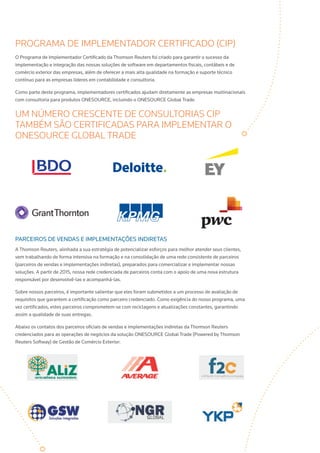 PROGRAMA DE IMPLEMENTADOR CERTIFICADO (CIP)
O Programa de Implementador Certificado da Thomson Reuters foi criado para garantir o sucesso da
implementação e integração das nossas soluções de software em departamentos fiscais, contábeis e de
comércio exterior das empresas, além de oferecer a mais alta qualidade na formação e suporte técnico
contínuo para as empresas líderes em contabilidade e consultoria.
Como parte deste programa, implementadores certificados ajudam diretamente as empresas multinacionais
com consultoria para produtos ONESOURCE, incluindo o ONESOURCE Global Trade.
UM NÚMERO CRESCENTE DE CONSULTORIAS CIP
TAMBÉM SÃO CERTIFICADAS PARA IMPLEMENTAR O
ONESOURCE GLOBAL TRADE
Parceiros de vendas e implementações indiretas
A Thomson Reuters, alinhada a sua estratégia de potencializar esforços para melhor atender seus clientes,
vem trabalhando de forma intensiva na formação e na consolidação de uma rede consistente de parceiros
(parceiros de vendas e implementações indiretas), preparados para comercializar e implementar nossas
soluções. A partir de 2015, nossa rede credenciada de parceiros conta com o apoio de uma nova estrutura
responsável por desenvolvê-las e acompanhá-las.
Sobre nossos parceiros, é importante salientar que eles foram submetidos a um processo de avaliação de
requisitos que garantem a certificação como parceiro credenciado. Como exigência do nosso programa, uma
vez certificados, estes parceiros comprometem-se com reciclagens e atualizações constantes, garantindo
assim a qualidade de suas entregas.
Abaixo os contatos dos parceiros oficiais de vendas e implementações indiretas da Thomson Reuters
credenciados para as operações de negócios da solução ONESOURCE Global Trade (Powered by Thomson
Reuters Softway) de Gestão de Comércio Exterior:
 