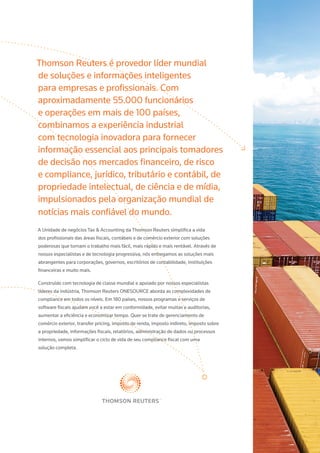 Thomson Reuters é provedor líder mundial
de soluções e informações inteligentes
para empresas e profissionais. Com
aproximadamente 55.000 funcionários
e operações em mais de 100 países,
combinamos a experiência industrial
com tecnologia inovadora para fornecer
informação essencial aos principais tomadores
de decisão nos mercados financeiro, de risco
e compliance, jurídico, tributário e contábil, de
propriedade intelectual, de ciência e de mídia,
impulsionados pela organização mundial de
notícias mais confiável do mundo.
A Unidade de negócios Tax & Accounting da Thomson Reuters simplifica a vida
dos profissionais das áreas fiscais, contábeis e de comércio exterior com soluções
poderosas que tornam o trabalho mais fácil, mais rápido e mais rentável. Através de
nossos especialistas e de tecnologia progressiva, nós entregamos as soluções mais
abrangentes para corporações, governos, escritórios de contabilidade, instituições
financeiras e muito mais.
Construído com tecnologia de classe mundial e apoiado por nossos especialistas
líderes da indústria, Thomson Reuters ONESOURCE aborda as complexidades de
compliance em todos os níveis. Em 180 países, nossos programas e serviços de
software fiscais ajudam você a estar em conformidade, evitar multas e auditorias,
aumentar a eficiência e economizar tempo. Quer se trate de gerenciamento de
comércio exterior, transfer pricing, imposto de renda, imposto indireto, imposto sobre
a propriedade, informações fiscais, relatórios, administração de dados ou processos
internos, vamos simplificar o ciclo de vida de seu compliance fiscal com uma
solução completa.
 