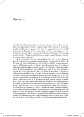 Actualmente vivimos en una época en la que el impacto humano sobre la natura-
leza no tiene precedentes. Nuestra huella ecológica sobre el planeta es de tal mag-
nitud que se ha sugerido que, así como otras épocas, periodos o eras de la vida
planetaria se podían caracterizar por y nombrar con base en algún aspecto o even-
to distintivo de tales lapsos (por ejemplo, Paleoceno, Oligoceno, etc.), la actual
debería llamarse “Antropoceno”, una época en la que el impacto humano es omni-
presente y de gran magnitud.
Esto se manifiesta de diversas maneras, incluyendo, entre otras: la deforesta-
ción de los ecosistemas naturales a tasas que llegan a ser de unos 10 millones de
hectáreas por año, considerando tan sólo las selvas tropicales; un pulso de extin-
ción de poblaciones naturales de plantas y animales que podría ser de 16 millones
cada año; una magnitud de emisiones de gases de efecto invernadero, particular-
mente de bióxido de carbono, que nos ha llevado a pasar de una carga atmosférica
de unas 250 partes por millón en la era pre-industrial, a cerca de 350 partes por
millón en la actualidad, y con un riesgo inminente de calentamiento planetario
que a su vez se correlaciona significativamente con lo que ahora vemos de retiro de
glaciares y desprendimiento de masas de hielo polar a velocidades alarmantes. Asi-
mismo, nuestro Antropoceno se deja sentir por una “homogenización biológica”
nunca antes experimentada por los ecosistemas del planeta: los ámbitos de distri-
bución de las especies que antes se mantenían delineados por barreras biogeo-
gráficas naturales, hoy en día, con nuestra capacidad de transportar, voluntaria e
involuntariamente, centenas de especies a través de regiones, países y continentes,
se han vuelto notablemente porosas y encontramos nuestros ecosistemas copados de
especies exóticas neo-omnipresentes. Dichas especies no sólo cambian la fisonomía
de nuestros paisajes y la diversidad y composición de especies; las especies invasoras
exóticas con frecuencia desplazan a otras especies nativas y a veces las llevan a la ex-
tinción, como ha sucedido, en particular, en numerosas islas de todas las latitudes.
Prefacio
01-Glosario todo en uno prefacio9 9 15/02/2011 08:52:38 p.m.
 