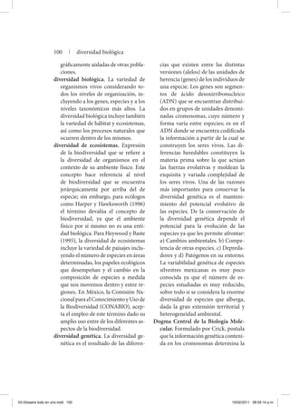 gráfi­camente aisladas de otras po­bla­
ciones.
diversidad biológica. La variedad de
organismos vivos considerando to-
dos los niveles de organización, in-
cluyendo a los genes, especies y a los
niveles taxonómicos más altos. La
diversidad biológica incluye también
la variedad de hábitat y ecosistemas,
así como los procesos naturales que
ocurren dentro de los mismos.
diversidad de ecosistemas. Expresión
de la biodiversidad que se refiere a
la diversidad de organismos en el
contexto de su ambiente físico. Este
concepto hace referencia al nivel
de biodiversidad que se encuentra
jerárquicamente por arriba del de
especie; sin embargo, para ecólogos
como Harper y Hawksworth (1996)
el término devalúa el concepto de
biodiversidad, ya que el ambiente
físico por sí mismo no es una enti-
dad biológica. Para Hey­wood y Baste
(1995), la diversidad de ecosistemas
incluye la variedad de paisajes inclu-
yendo el número de especies en áreas
determinadas, los papeles ecológicos
que desempeñan y el cambio en la
composición de especies a medida
que nos movemos dentro y entre re-
giones. En México, la Comisión Na-
cional para el Conocimiento y Uso de
la Biodiversidad (CONABIO), acep-
ta el empleo de este término dado su
amplio uso entre de los diferentes as-
pectos de la biodiversidad.
diversidad genética. La diversidad ge-
nética es el resultado de las diferen-
cias que existen entre las distintas
versiones (alelos) de las unidades de
herencia (genes) de los individuos de
una especie. Los genes son segmen-
tos de ácido desoxirribonucleico
(ADN) que se encuentran distribui-
dos en grupos de unidades denomi-
nadas cromosomas, cuyo número y
forma varía entre especies; es en el
ADN donde se encuentra codificada
la información a partir de la cual se
construyen los seres vivos. Las di-
ferencias heredables constituyen la
materia prima sobre la que actúan
las fuerzas evolutivas y moldean la
exquisita y variada complejidad de
los seres vivos. Una de las razones
más importantes para conservar la
diversidad genética es el manteni-
miento del potencial evolutivo de
las especies. De la conservación de
la diversidad genética depende el
potencial para la evolución de las
especies ya que les permite afrontar:
a) Cambios ambientales. b) Compe-
tencia de otras especies. c) Depreda-
dores y d) Patógenos en su entorno.
La variabilidad genética de especies
silvestres mexicanas es muy poco
conocida ya que el número de es-
pecies estudiadas es muy reducido,
sobre todo si se considera la enorme
diversidad de especies que alberga,
dada la gran extensión territorial y
heterogeneidad ambiental.
Dogma Central de la Biología Mole-
cular. Formulado por Crick, postula
que la información genética conteni-
da en los cromosomas determina la
100 | diversidad biológica
03-Glosario todo en uno.indd 100 15/02/2011 08:55:14 p.m.
 