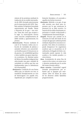 síntesis de las proteínas mediante la
traducción de un molde intermedia-
rio de ARN, formado anteriormente
por la transcripción del ADN. Tam-
bién satisface la hipótesis formulada
anteriormente por Beadle, Tatum
y Horowitz de un gen = una enzi-
ma. Tiene dos casos que escapan a
la regla. La transcripción inversa
como reacción complementaria de
doble sentido y, aparentemente, los
priones.
domesticación. Proceso mediante el
cual el ser humano realiza una se-
lección de variedades de plantas y
animales silvestres con característi-
cas benéficas para él. Este proceso se
da gracias a la variabilidad genética
y tiene también una gran importan-
cia económica. En distintas partes
de México los pueblos indígenas han
seleccionado una gran cantidad de
variedades en cultivos que hoy son
fundamentales para la subsistencia
de la humanidad.
dominancia. Condición de una forma
alélica que, en relación con otra, se
manifiesta fenotípicamente en caso
de heterocigosis con aquella otra,
impidiendo por completo la mani-
festación fenotípica a la asociada a
aquella otra forma (recesiva).
dominante. Referido a un gen, el que
sólo necesita una dosis para ex-
presarse por lo que enmascara la
presencia de su alelo recesivo. La
mayoría de los alelos dominantes re-
presentan el estado evolucionado y
completamente funcional del gen.
dragado. Proceso que consiste en la
remoción de lodo del fondo de los
cuerpos de agua por caída de presión
mediante dispositivos mecánicos es-
peciales. Esto altera el ecosistema y
puede desaparecer los organismos
acuáticos que se encuentran en el
sedimento; el dragado de lodos con-
taminados puede exponer la vida
acuática a los metales pesados y a
otros tóxicos.
duna. Acumulación de arena fina de
cuarzo en las costas o en zonas secas
y desiertos producida por la acción
del viento (erosión eólica).
dunas arenosas. Comunidad vegetal
formada principalmente por ar-
bustos que se agrupan por man-
chones sobre las dunas de arena
de los desiertos áridos fijándolas
progresivamente.
dunas arenosas | 101
03-Glosario todo en uno.indd 101 15/02/2011 08:55:15 p.m.
 